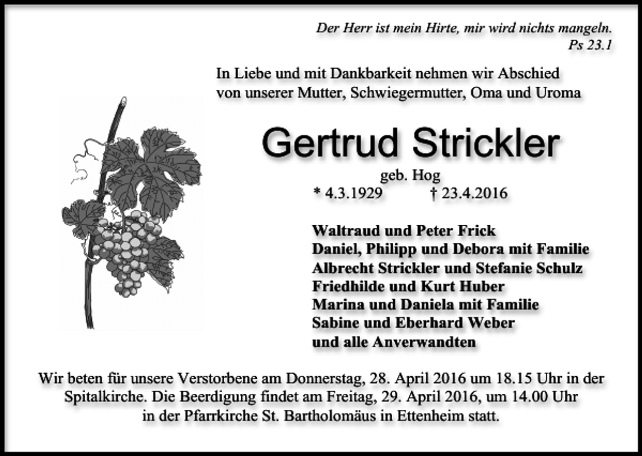 <p>Der Herr ist mein Hirte, mir wird nichts mangeln.<br />Ps 23.1</p><p>In Liebe und mit Dankbarkeit nehmen wir Abschied<br />von unserer Mutter, Schwiegermutter, Oma und Uroma</p><p>Gertrud Strickler<br />geb. Hog<br />* 4.3.1929<br />† 23.4.2016</p><p>Waltraud und Peter Frick<br />Daniel, Philipp und Debora mit Familie<br />Albrecht Strickler und Stefanie Schulz<br />Friedhilde und Kurt Huber<br />Marina und Daniela mit Familie<br />Sabine und Eberhard Weber<br />und alle Anverwandten<br />Wir beten für unsere Verstorbene am Donnerstag, 28. April 2016 um 18.15 Uhr in der<br />Spitalkirche. Die Beerdigung findet am Freitag, 29. April 2016, um 14.00 Uhr<br />in der Pfarrkirche St. Bartholomäus in Ettenheim statt.</p>