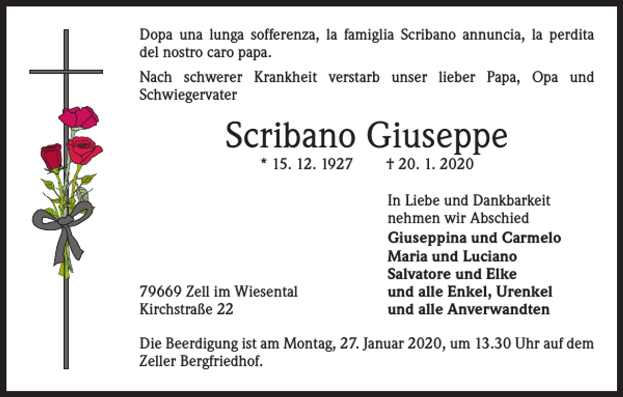 <p>Dopa una lunga sofferenza, la famiglia Scribano annuncia, la perdita<br />del nostro caro papa.<br />Nach schwerer Krankheit verstarb unser lieber Papa, Opa und<br />­Schwiegervater</p><p>Scribano Giuseppe<br />* 15. 12. 1927 † 20. 1. 2020</p><p>79669 Zell im Wiesental<br />Kirchstraße 22</p><p>In Liebe und Dankbarkeit<br />nehmen wir Abschied<br />Giuseppina und Carmelo<br />Maria und Luciano<br />Salvatore und Elke<br />und alle Enkel, Urenkel<br />und alle Anverwandten</p><p>Die Beerdigung ist am Montag, 27. Januar 2020, um 13.30 Uhr auf dem<br />Zeller Bergfriedhof.</p>