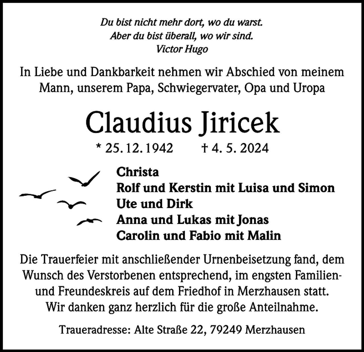 <p>Du bist nicht mehr dort, wo du warst.<br />Aber du bist überall, wo wir sind.<br />Victor Hugo</p><p>In Liebe und Dankbarkeit nehmen wir Abschied von meinem<br />Mann, unserem Papa, Schwiegervater, Opa und Uropa</p><p>Claudius Jiricek<br />* 25. 12. 1942 † 4. 5. 2024</p><p>Christa<br />Rolf und Kerstin mit Luisa und Simon<br />Ute und Dirk<br />Anna und Lukas mit Jonas<br />Carolin und Fabio mit Malin<br />Die Trauerfeier mit anschließender Urnenbeisetzung fand, dem<br />Wunsch des Verstorbenen entsprechend, im engsten Familienund Freundeskreis auf dem Friedhof in Merzhausen statt.<br />Wir danken ganz herzlich für die große Anteilnahme.<br />Traueradresse: Alte Straße 22, 79249 Merzhausen</p>