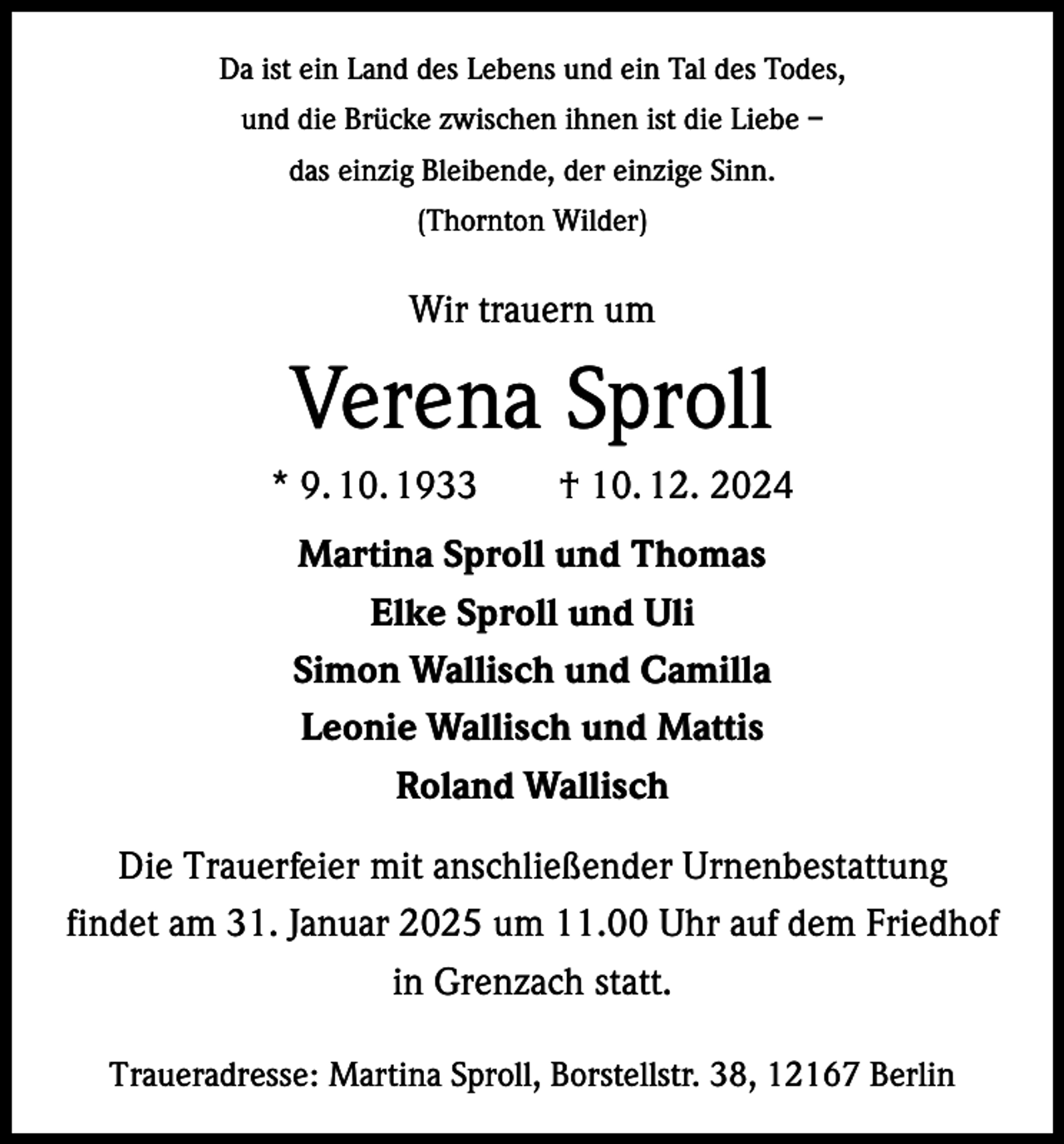 <p>Da ist ein Land des Lebens und ein Tal des Todes,<br />und die Brücke zwischen ihnen ist die Liebe –<br />das einzig Bleibende, der einzige Sinn.<br />(Thornton Wilder)</p><p>Wir trauern um</p><p>Verena Sproll<br />* 9. 10. 1933 † 10. 12. 2024<br />Martina Sproll und Thomas<br />Elke Sproll und Uli<br />Simon Wallisch und Camilla<br />Leonie Wallisch und Mattis<br />Roland Wallisch<br />Die Trauerfeier mit anschließender Urnenbestattung<br />findet am 31. Januar 2025 um 11.00 Uhr auf dem Friedhof<br />in Grenzach statt.<br />Traueradresse: Martina Sproll, Borstellstr. 38, 12167 Berlin</p>