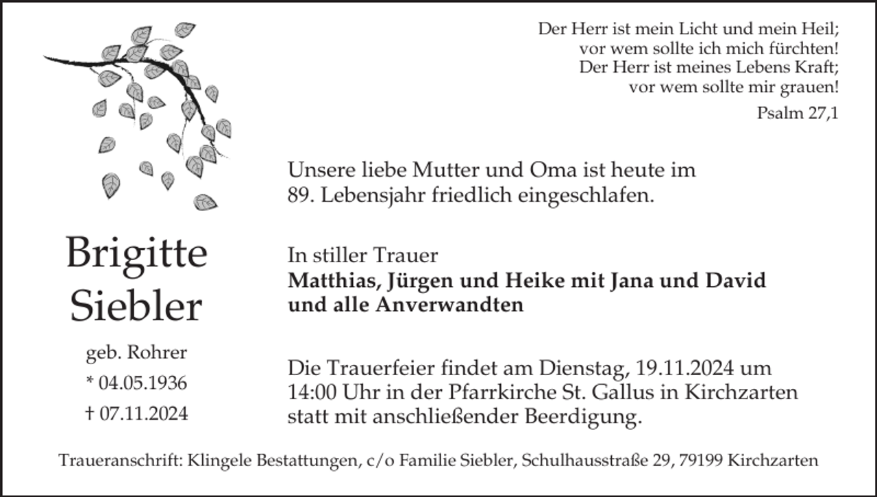 <p>Der Herr ist mein Licht und mein Heil;<br />vor wem sollte ich mich fürchten!<br />Der Herr ist meines Lebens Kraft;<br />vor wem sollte mir grauen!<br />Psalm 27,1</p><p>Unsere liebe Mutter und Oma ist heute im<br />89. Lebensjahr friedlich eingeschlafen.</p><p>Brigitte<br />Siebler<br />geb. Rohrer<br />* 04.05.1936<br />† 07.11.2024</p><p>In stiller Trauer<br />Matthias, Jürgen und Heike mit Jana und David<br />und alle Anverwandten<br />Die Trauerfeier findet am Dienstag, 19.11.2024 um<br />14:00 Uhr in der Pfarrkirche St. Gallus in Kirchzarten<br />statt mit anschließender Beerdigung.</p><p>Traueranschrift: Klingele Bestattungen, c/o Familie Siebler, Schulhausstraße 29, 79199 Kirchzarten</p>