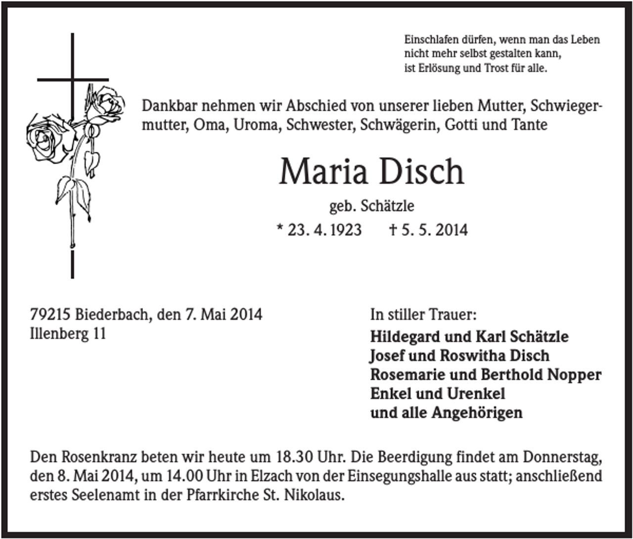 <p>Einschlafen dürfen, wenn man das Leben<br />nicht mehr selbst gestalten kann,<br />ist Erlösung und Trost für alle.</p><p>Dankbar nehmen wir Abschied von unserer lieben Mutter, Schwiegermutter, Oma, Uroma, Schwester, Schwägerin, Gotti und Tante</p><p>Maria Disch<br />geb. Schätzle<br />* 23. 4. 1923<br />† 5. 5. 2014</p><p>79215 Biederbach, den 7. Mai 2014<br />Illenberg 11</p><p>In stiller Trauer:<br />Hildegard und Karl Schätzle<br />Josef und Roswitha Disch<br />Rosemarie und Berthold Nopper<br />Enkel und Urenkel<br />und alle Angehörigen</p><p>Den Rosenkranz beten wir heute um 18.30 Uhr. Die Beerdigung findet am Donnerstag,<br />den 8. Mai 2014, um 14.00 Uhr in Elzach von der Einsegungshalle aus statt; anschließend<br />erstes Seelenamt in der Pfarrkirche St. Nikolaus.</p>