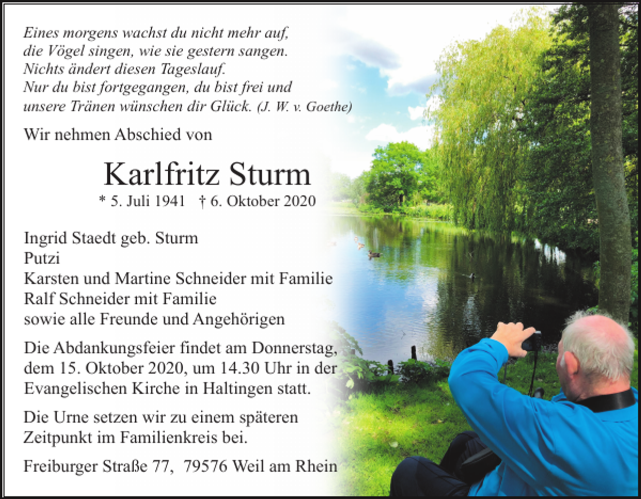 <p>Eines morgens wachst du nicht mehr auf,<br />die Vögel singen, wie sie gestern sangen.<br />Nichts ändert diesen Tageslauf.<br />Nur du bist fortgegangen, du bist frei und<br />unsere Tränen wünschen dir Glück. (J. W. v. Goethe)</p><p>Wir nehmen Abschied von</p><p>Karlfritz Sturm<br />* 5. Juli 1941 † 6. Oktober 2020</p><p>Ingrid Staedt geb. Sturm<br />Putzi<br />Karsten und Martine Schneider mit Familie<br />Ralf Schneider mit Familie<br />sowie alle Freunde und Angehörigen<br />Die Abdankungsfeier findet am Donnerstag,<br />dem 15. Oktober 2020, um 14.30 Uhr in der<br />Evangelischen Kirche in Haltingen statt.<br />Die Urne setzen wir zu einem späteren<br />Zeitpunkt im Familienkreis bei.<br />Freiburger Straße 77, 79576 Weil am Rhein</p>