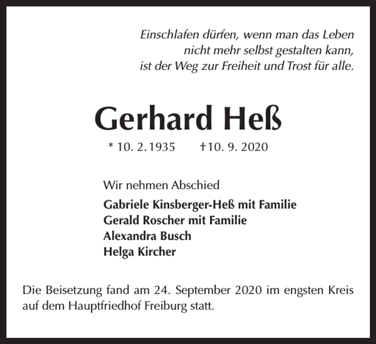 <p>Einschlafen dürfen, wenn man das Leben<br />nicht mehr selbst gestalten kann,<br />ist der Weg zur Freiheit und Trost für alle.</p><p>Gerhard Heß<br />* 10. 2. 1935 † 10. 9. 2020<br />Wir nehmen Abschied<br />Gabriele Kinsberger-Heß mit Familie<br />Gerald Roscher mit Familie<br />Alexandra Busch<br />Helga Kircher<br />Die Beisetzung fand am 24. September 2020 im engsten Kreis<br />auf dem Hauptfriedhof Freiburg statt.</p>