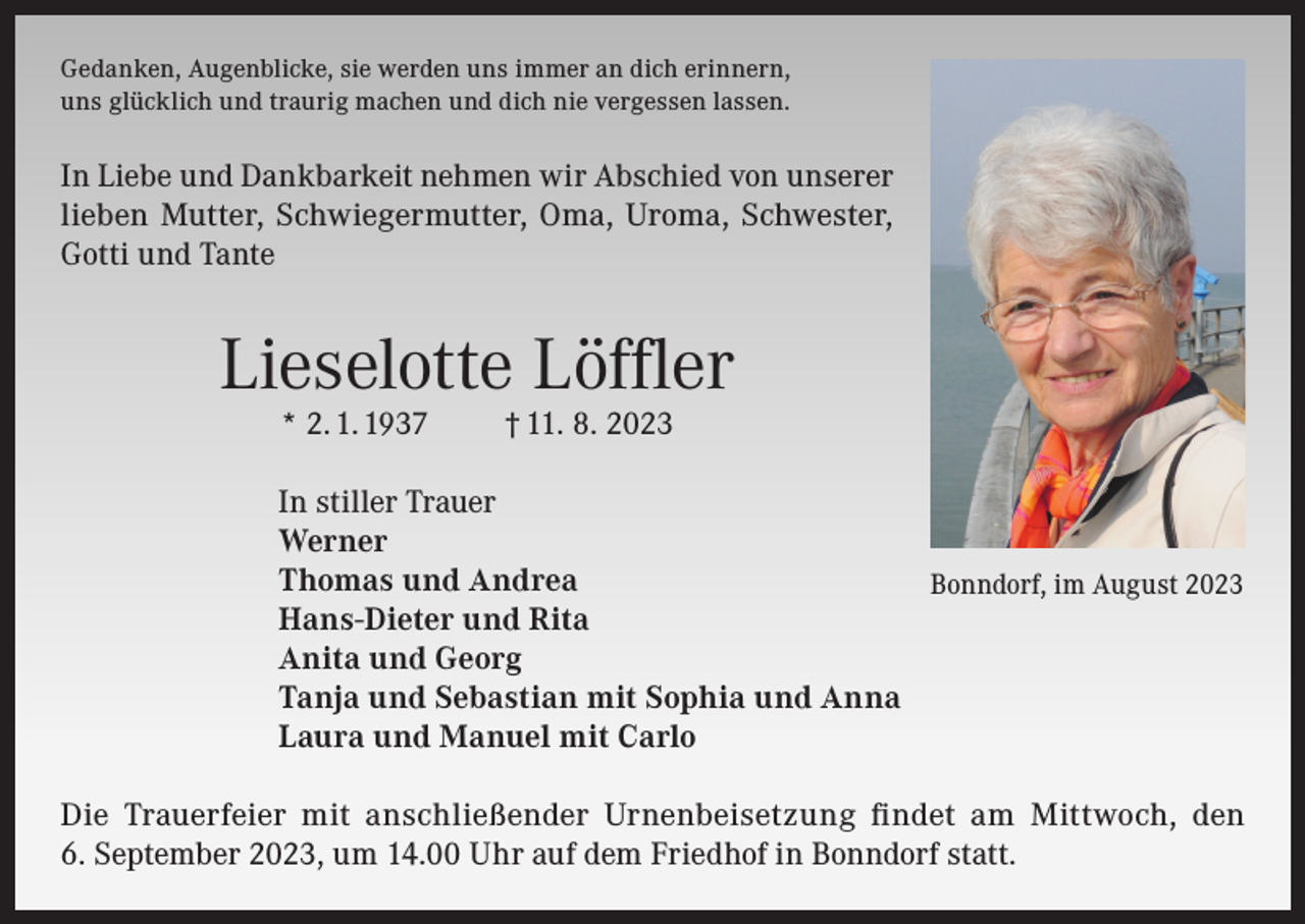 <p>Gedanken, Augenblicke, sie werden uns immer an dich erinnern,<br />uns glücklich und traurig machen und dich nie vergessen lassen.</p><p>In Liebe und Dankbarkeit nehmen wir Abschied von unserer<br />lieben Mutter, Schwiegermutter, Oma, Uroma, Schwester,<br />Gotti und Tante</p><p>Lieselotte Löffler<br />* 2. 1. 1937</p><p>† 11. 8. 2023</p><p>In stiller Trauer<br />Werner<br />Thomas und Andrea<br />Bonndorf, im August 2023<br />Hans-Dieter und Rita<br />Anita und Georg<br />Tanja und Sebastian mit Sophia und Anna<br />Laura und Manuel mit Carlo<br />Die Trauerfeier mit anschließender Urnenbeisetzung findet am Mittwoch, den<br />6. September 2023, um 14.00 Uhr auf dem Friedhof in Bonndorf statt.</p>