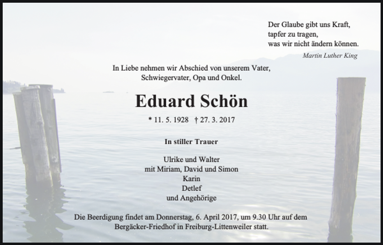 <p>Der Glaube gibt uns Kraft,<br />tapfer zu tragen,<br />was wir nicht ändern können.<br />Martin Luther King</p><p>In Liebe nehmen wir Abschied von unserem Vater,<br />Schwiegervater, Opa und Onkel.</p><p>Eduard Schön<br />* 11. 5. 1928 † 27. 3. 2017<br />In stiller Trauer<br />Ulrike und Walter<br />mit Miriam, David und Simon<br />Karin<br />Detlef<br />und Angehörige<br />Die Beerdigung findet am Donnerstag, 6. April 2017, um 9.30 Uhr auf dem<br />Bergäcker-Friedhof in Freiburg-Littenweiler statt.</p>