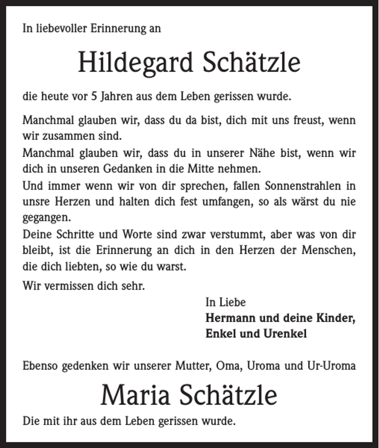<p>In liebevoller Erinnerung an</p><p>Hildegard Schätzle<br />die heute vor 5 Jahren aus dem Leben gerissen wurde.<br />Manchmal glauben wir, dass du da bist, dich mit uns freust, wenn<br />wir zusammen sind.<br />Manchmal glauben wir, dass du in unserer Nähe bist, wenn wir<br />dich in unseren Gedanken in die Mitte nehmen.<br />Und immer wenn wir von dir sprechen, fallen Sonnenstrahlen in<br />unsre Herzen und halten dich fest umfangen, so als wärst du nie<br />gegangen.<br />Deine Schritte und Worte sind zwar verstummt, aber was von dir<br />bleibt, ist die Erinnerung an dich in den Herzen der Menschen,<br />die dich liebten, so wie du warst.<br />Wir vermissen dich sehr.<br />In Liebe<br />Hermann und deine Kinder,<br />Enkel und Urenkel<br />Ebenso gedenken wir unserer Mutter, Oma, Uroma und Ur-Uroma</p><p>Maria Schätzle<br />Die mit ihr aus dem Leben gerissen wurde.</p>