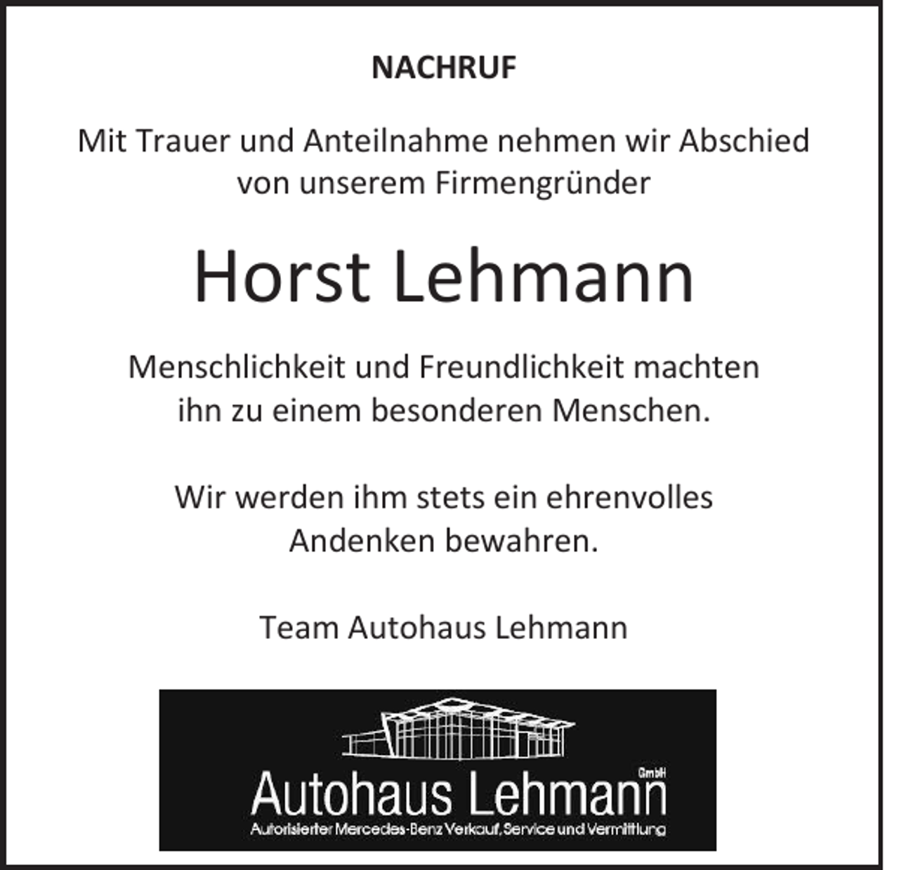 <p>NACHRUF<br />Mit Trauer und Anteilnahme nehmen wir Abschied<br />von unserem Firmengründer</p><p>Horst Lehmann<br />Menschlichkeit und Freundlichkeit machten<br />ihn zu einem besonderen Menschen.<br />Wir werden ihm stets ein ehrenvolles<br />Andenken bewahren.<br />Team Autohaus Lehmann</p>