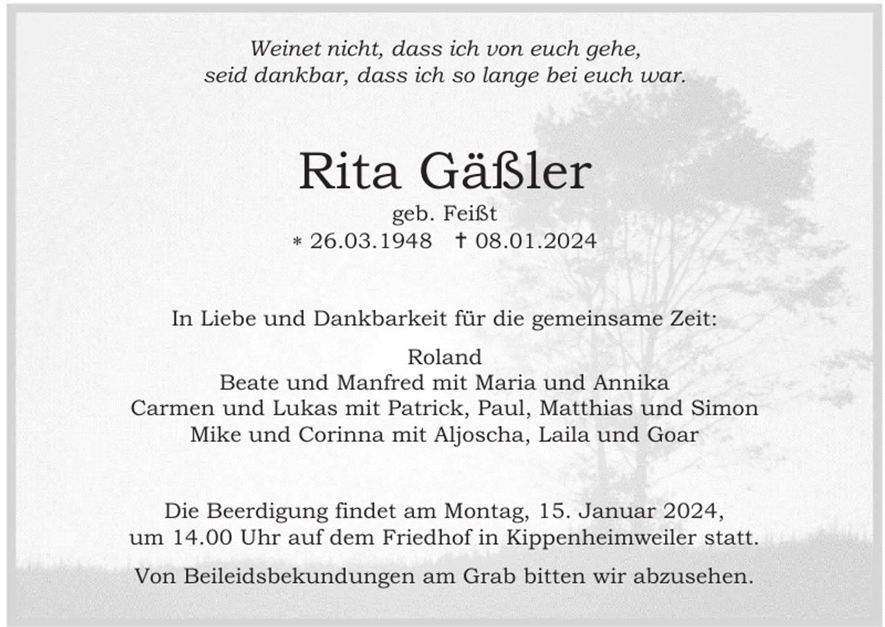 <p>Weinet nicht, dass ich von euch gehe,<br />seid dankbar, dass ich so lange bei euch war.</p><p>Rita Gäßler<br />geb. Feißt<br /> 26.03.1948  08.01.2024</p><p>In Liebe und Dankbarkeit für die gemeinsame Zeit:<br />Roland<br />Beate und Manfred mit Maria und Annika<br />Carmen und Lukas mit Patrick, Paul, Matthias und Simon<br />Mike und Corinna mit Aljoscha, Laila und Goar</p><p>Die Beerdigung findet am Montag, 15. Januar 2024,<br />um 14.00 Uhr auf dem Friedhof in Kippenheimweiler statt.<br />Von Beileidsbekundungen am Grab bitten wir abzusehen.</p>