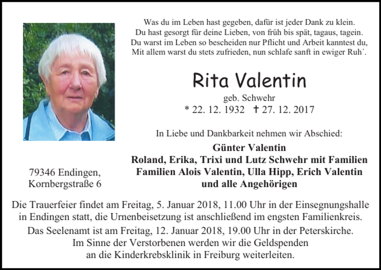 <p>Was du im Leben hast gegeben, dafür ist jeder Dank zu klein.<br />Du hast gesorgt für deine Lieben, von früh bis spät, tagaus, tagein.<br />Du warst im Leben so bescheiden nur Pflicht und Arbeit kanntest du,<br />Mit allem warst du stets zufrieden, nun schlafe sanft in ewiger Ruh´.</p><p>Rita Valentin<br />geb. Schwehr</p><p>* 22. 12. 1932  27. 12. 2017<br />In Liebe und Dankbarkeit nehmen wir Abschied:</p><p>79346 Endingen,<br />Kornbergstraße 6</p><p>Günter Valentin<br />Roland, Erika, Trixi und Lutz Schwehr mit Familien<br />Familien Alois Valentin, Ulla Hipp, Erich Valentin<br />und alle Angehörigen</p><p>Die Trauerfeier findet am Freitag, 5. Januar 2018, 11.00 Uhr in der Einsegnungshalle<br />in Endingen statt, die Urnenbeisetzung ist anschließend im engsten Familienkreis.<br />Das Seelenamt ist am Freitag, 12. Januar 2018, 19.00 Uhr in der Peterskirche.<br />Im Sinne der Verstorbenen werden wir die Geldspenden<br />an die Kinderkrebsklinik in Freiburg weiterleiten.</p>