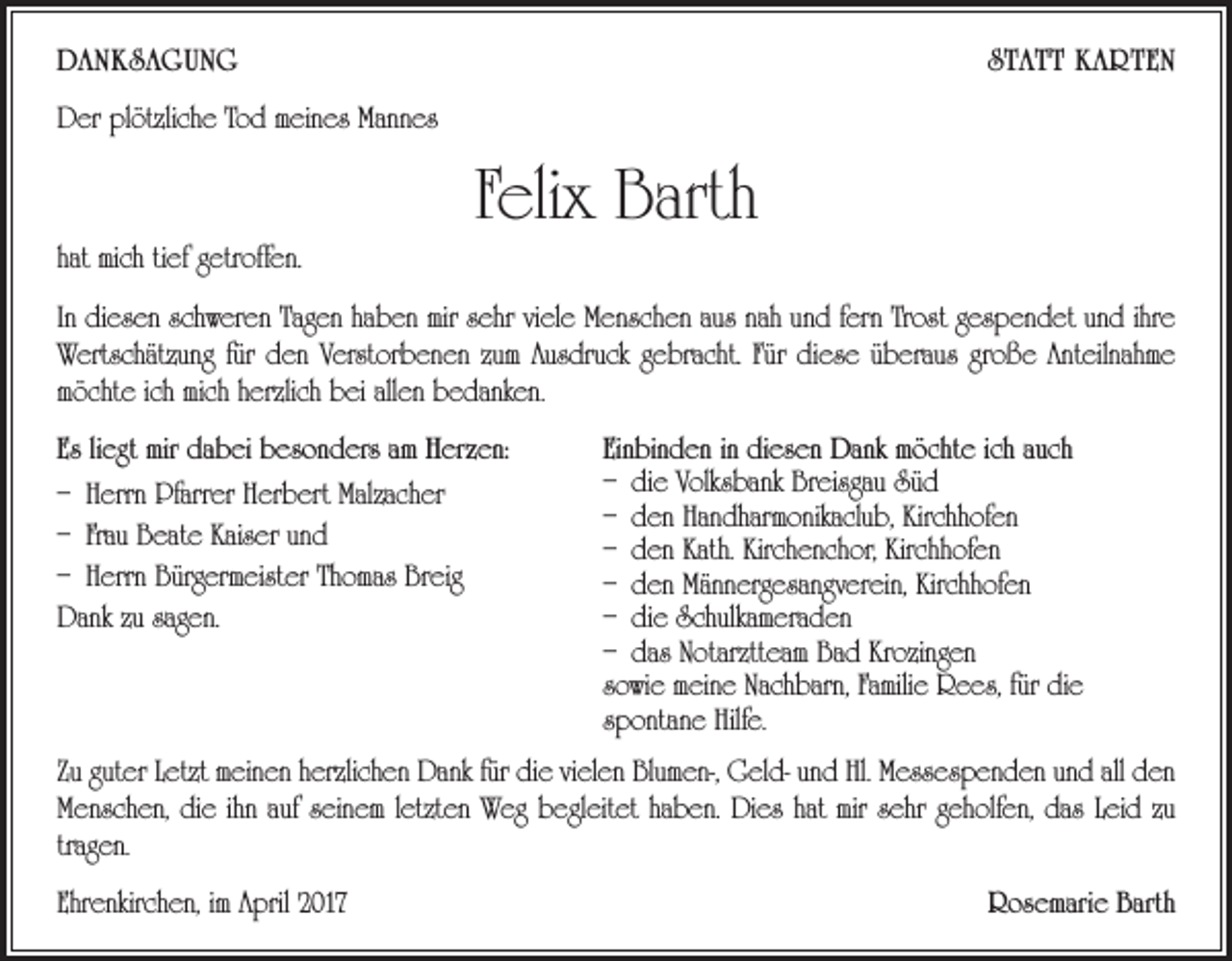 <p>DANKSAGUNG</p><p>STATT KARTEN</p><p>Der plötzliche Tod meines Mannes</p><p>hat mich tief getroffen.</p><p>Felix Barth</p><p>In diesen schweren Tagen haben mir sehr viele Menschen aus nah und fern Trost gespendet und ihre<br />Wertschätzung für den Verstorbenen zum Ausdruck gebracht. Für diese überaus große Anteilnahme<br />möchte ich mich herzlich bei allen bedanken.<br />Es liegt mir dabei besonders am Herzen:<br />– Herrn Pfarrer Herbert Malzacher<br />– Frau Beate Kaiser und<br />– Herrn Bürgermeister Thomas Breig<br />Dank zu sagen.</p><p>Einbinden in diesen Dank möchte ich auch<br />– die Volksbank Breisgau Süd<br />– den Handharmonikaclub, Kirchhofen<br />– den Kath. Kirchenchor, Kirchhofen<br />– den Männergesangverein, Kirchhofen<br />– die Schulkameraden<br />– das Notarztteam Bad Krozingen<br />sowie meine Nachbarn, Familie Rees, für die<br />­spontane Hilfe.</p><p>Zu guter Letzt meinen herzlichen Dank für die vielen Blumen-, Geld- und Hl. Messespenden und all den<br />Menschen, die ihn auf seinem letzten Weg begleitet haben. Dies hat mir sehr geholfen, das Leid zu<br />tragen.<br />Ehrenkirchen, im April 2017</p><p>Rosemarie Barth</p>