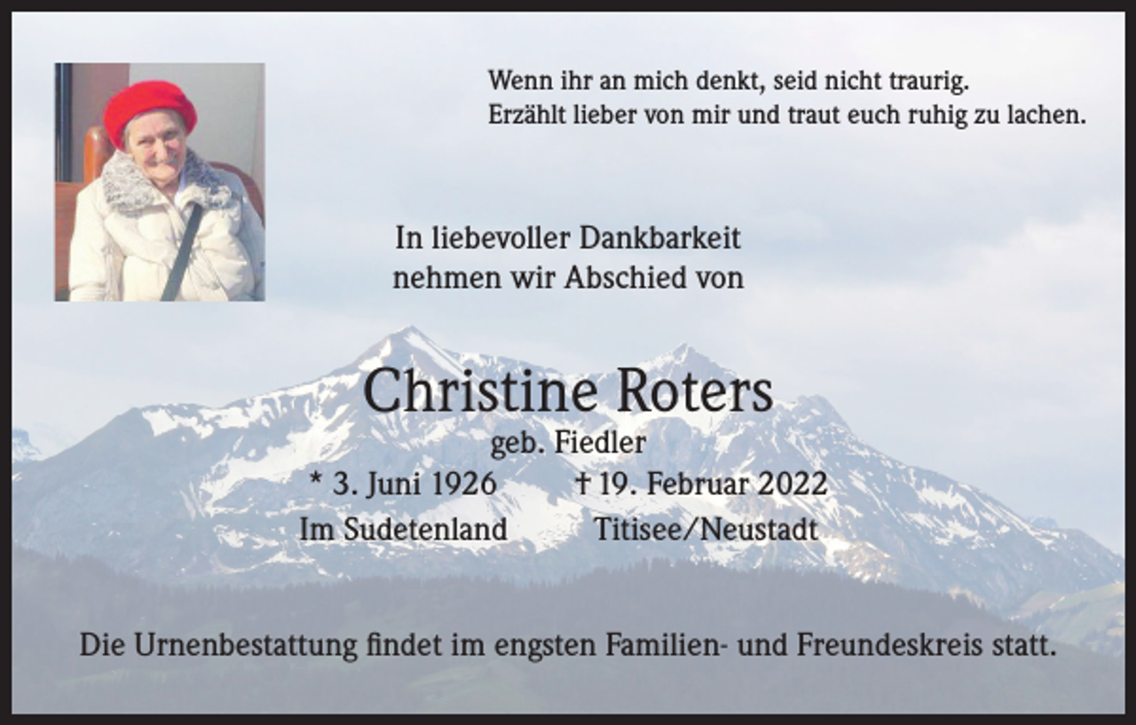 <p>Wenn ihr an mich denkt, seid nicht traurig.<br />Erzählt lieber von mir und traut euch ruhig zu lachen.</p><p>In liebevoller Dankbarkeit<br />nehmen wir Abschied von</p><p>Christine Roters</p><p>geb. Fiedler<br />* 3. Juni 1926<br />† 19. Februar 2022<br />Im Sudetenland<br />Titisee/Neustadt<br />Die Urnenbestattung findet im engsten Familien- und Freundeskreis statt.</p>