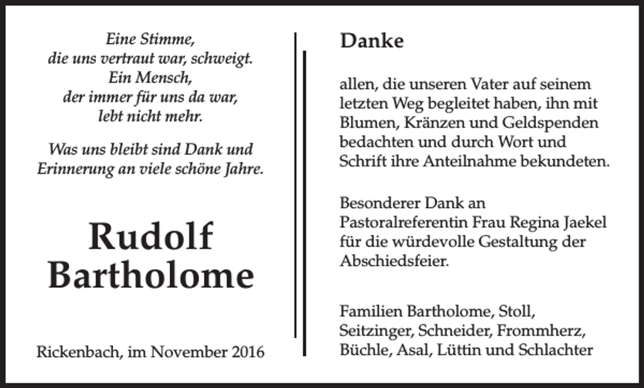 <p>Eine Stimme,<br />die uns vertraut war, schweigt.<br />Ein Mensch,<br />der immer für uns da war,<br />lebt nicht mehr.<br />Was uns bleibt sind Dank und<br />Erinnerung an viele schöne Jahre.</p><p>Rudolf<br />Bartholome<br />Rickenbach, im November 2016</p><p>Danke<br />allen, die unseren Vater auf seinem<br />letzten Weg begleitet haben, ihn mit<br />Blumen, Kränzen und Geldspenden<br />bedachten und durch Wort und<br />Schrift ihre Anteilnahme bekundeten.<br />Besonderer Dank an<br />Pastoralreferentin Frau Regina Jaekel<br />für die würdevolle Gestaltung der<br />Abschiedsfeier.<br />Familien Bartholome, Stoll,<br />Seitzinger, Schneider, Frommherz,<br />Büchle, Asal, Lüttin und Schlachter</p>