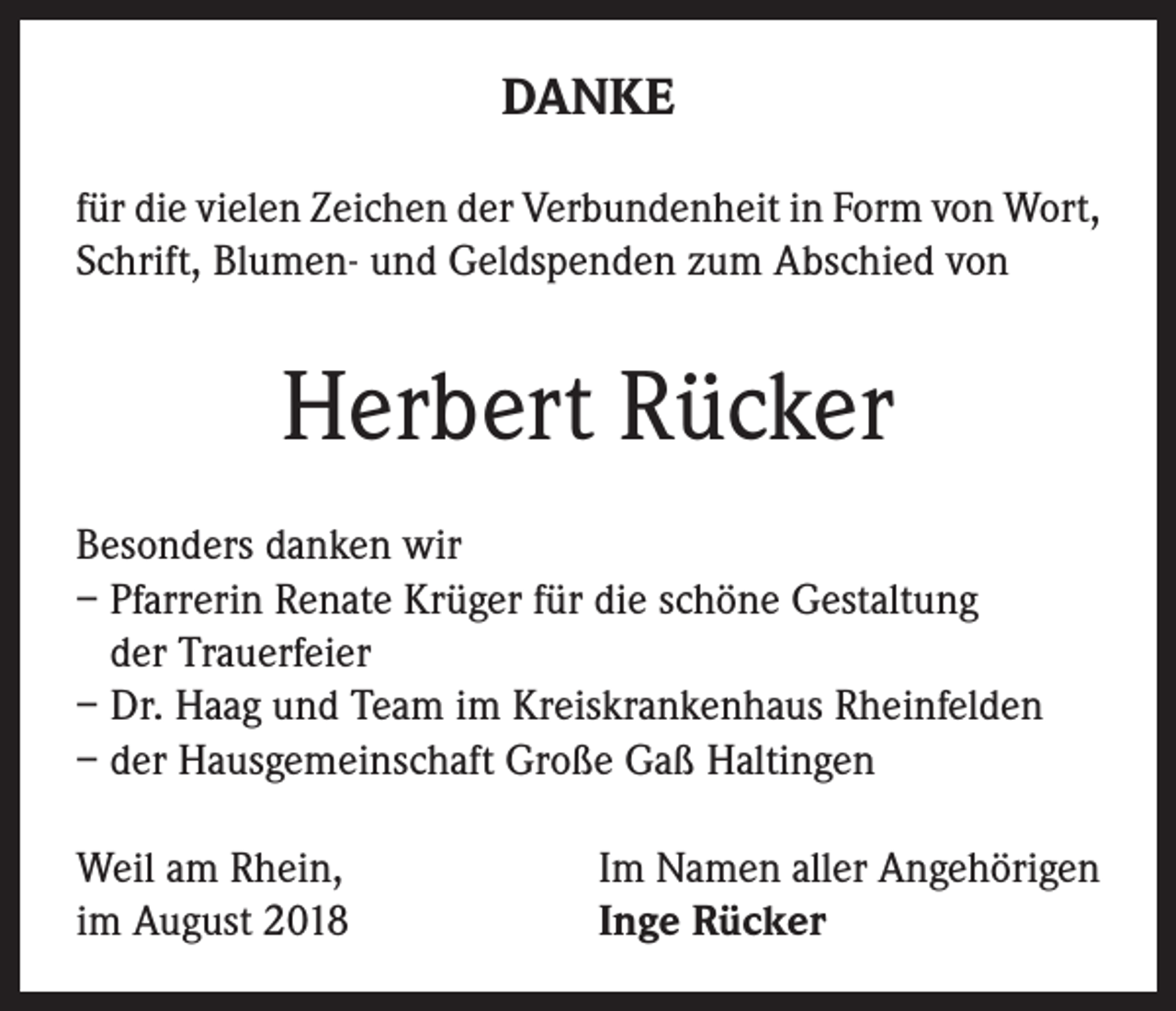 <p>DANKE<br />für die vielen Zeichen der Verbundenheit in Form von Wort,<br />Schrift, Blumen- und Geldspenden zum Abschied von</p><p>Herbert Rücker<br />Besonders danken wir<br />– Pfarrerin Renate Krüger für die schöne Gestaltung<br />der Trauerfeier<br />– Dr. Haag und Team im Kreiskrankenhaus Rheinfelden<br />– der Hausgemeinschaft Große Gaß Haltingen<br />Weil am Rhein,<br />im August 2018</p><p>Im Namen aller Angehörigen<br />Inge Rücker</p>
