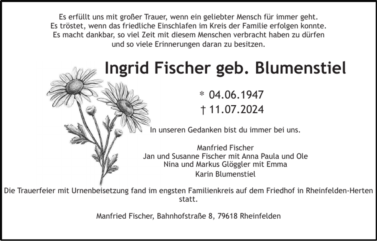 <p>Es erfüllt uns mit großer Trauer, wenn ein geliebter Mensch für immer geht.<br />Es tröstet, wenn das friedliche Einschlafen im Kreis der Familie erfolgen konnte.<br />Es macht dankbar, so viel Zeit mit diesem Menschen verbracht haben zu dürfen<br />und so viele Erinnerungen daran zu besitzen.</p><p>Ingrid Fischer geb. Blumenstiel<br />∗ 04.06.1947<br />† 11.07.2024<br />In unseren Gedanken bist du immer bei uns.<br />Manfried Fischer<br />Jan und Susanne Fischer mit Anna Paula und Ole<br />Nina und Markus Glöggler mit Emma<br />Karin Blumenstiel<br />Die Trauerfeier mit Urnenbeisetzung fand im engsten Familienkreis auf dem Friedhof in Rheinfelden-Herten<br />statt.<br />Manfried Fischer, Bahnhofstraße 8, 79618 Rheinfelden</p>