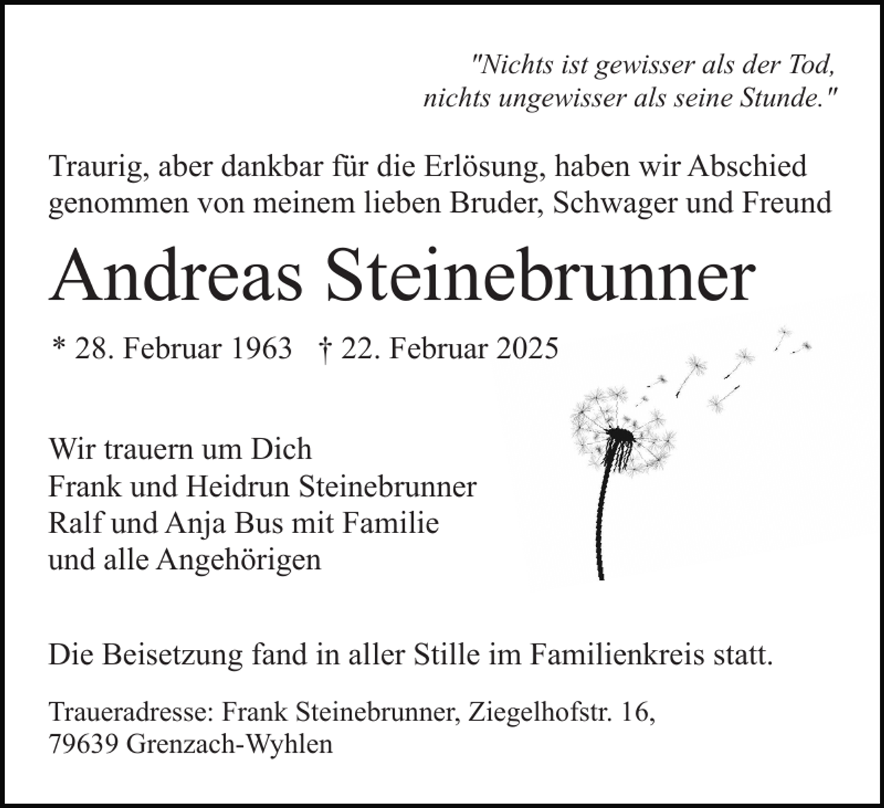 <p>"Nichts ist gewisser als der Tod,<br />nichts ungewisser als seine Stunde."</p><p>Traurig, aber dankbar für die Erlösung, haben wir Abschied<br />genommen von meinem lieben Bruder, Schwager und Freund</p><p>Andreas Steinebrunner<br />* 28. Februar 1963 † 22. Februar 2025<br />Wir trauern um Dich<br />Frank und Heidrun Steinebrunner<br />Ralf und Anja Bus mit Familie<br />und alle Angehörigen<br />Die Beisetzung fand in aller Stille im Familienkreis statt.<br />Traueradresse: Frank Steinebrunner, Ziegelhofstr. 16,<br />79639 Grenzach-Wyhlen</p>