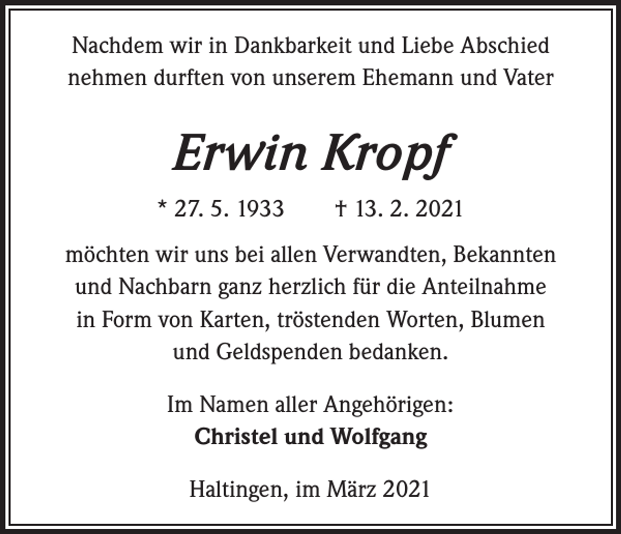 <p>Nachdem wir in Dankbarkeit und Liebe Abschied<br />nehmen durften von unserem Ehemann und Vater</p><p>Erwin Kropf<br />* 27. 5. 1933 † 13. 2. 2021<br />möchten wir uns bei allen Verwandten, Bekannten<br />und Nachbarn ganz herzlich für die Anteilnahme<br />in Form von Karten, tröstenden Worten, Blumen<br />und ­Geldspenden bedanken.<br />Im Namen aller Angehörigen:<br />Christel und Wolfgang<br />Haltingen, im März 2021</p>
