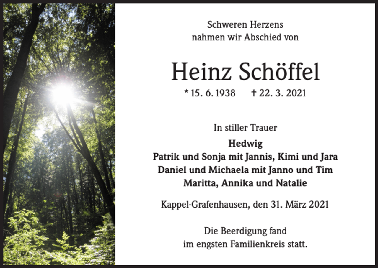 <p>Schweren Herzens<br />nahmen wir Abschied von</p><p>Heinz Schöffel<br />* 15. 6. 1938</p><p>† 22. 3. 2021</p><p>In stiller Trauer<br />Hedwig<br />Patrik und Sonja mit Jannis, Kimi und Jara<br />Daniel und Michaela mit Janno und Tim<br />Maritta, Annika und Natalie<br />Kappel-Grafenhausen, den 31. März 2021<br />Die Beerdigung fand<br />im engsten Familienkreis statt.</p>
