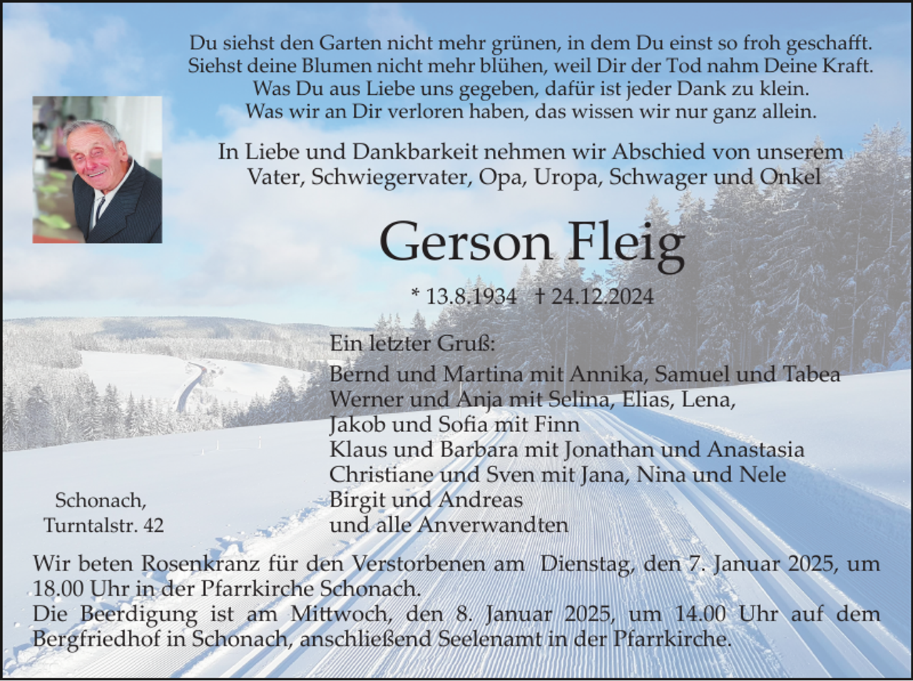 <p>Du siehst den Garten nicht mehr grünen, in dem Du einst so froh geschaﬀt.<br />Siehst deine Blumen nicht mehr blühen, weil Dir der Tod nahm Deine Kraft.<br />Was Du aus Liebe uns gegeben, dafür ist jeder Dank zu klein.<br />Was wir an Dir verloren haben, das wissen wir nur ganz allein.</p><p>In Liebe und Dankbarkeit nehmen wir Abschied von unserem<br />Vater, Schwiegervater, Opa, Uropa, Schwager und Onkel</p><p>Gerson Fleig<br />* 13.8.1934 † 24.12.2024</p><p>Schonach,<br />Turntalstr. 42</p><p>Ein le�ter Gruß:<br />Bernd und Martina mit Annika, Samuel und Tabea<br />Werner und Anja mit Selina, Elias, Lena,<br />Jakob und Soﬁa mit Finn<br />Klaus und Barbara mit Jonathan und Anastasia<br />Christiane und Sven mit Jana, Nina und Nele<br />Birgit und Andreas<br />und alle Anverwandten</p><p>Wir beten Rosenkranz für den Verstorbenen am Dienstag, den 7. Januar 2025, um<br />18.00 Uhr in der Pfarrkirche Schonach.<br />Die Beerdigung ist am Mi�woch, den 8. Januar 2025, um 14.00 Uhr auf dem<br />Bergfriedhof in Schonach, anschließend Seelenamt in der Pfarrkirche.</p>