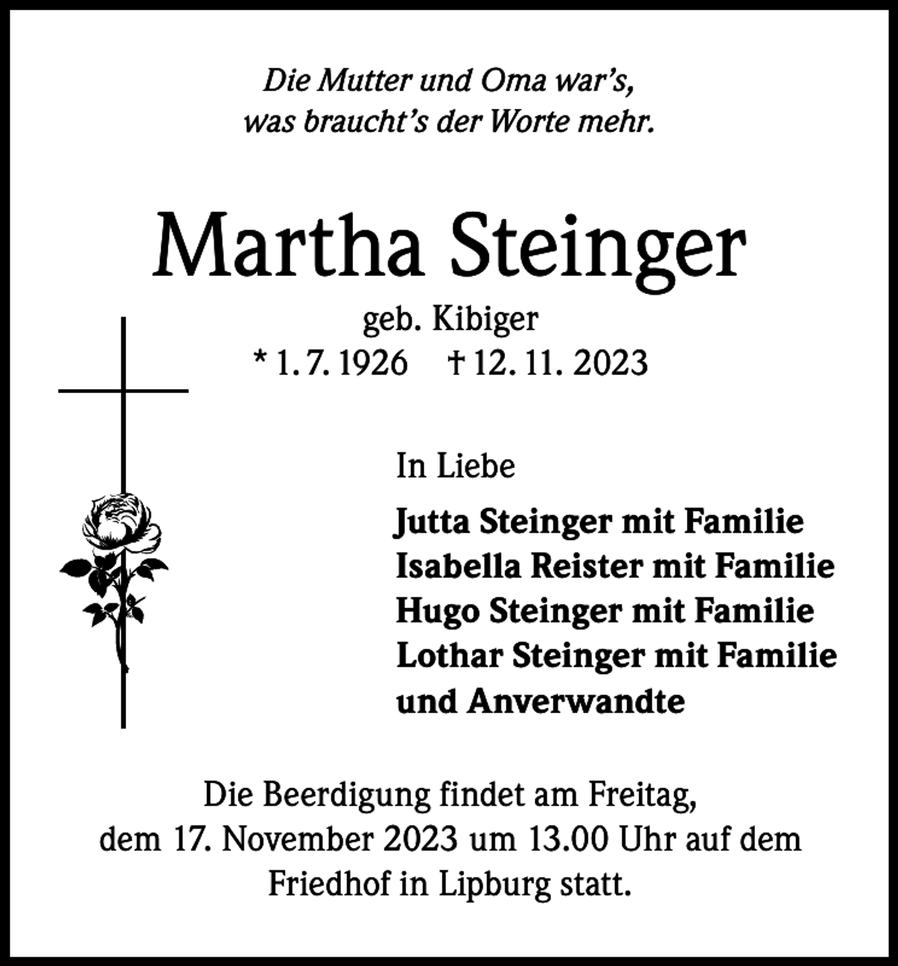 <p>Die Mutter und Oma war’s,<br />was braucht’s der Worte mehr.</p><p>Martha Steinger<br />geb. Kibiger<br />* 1. 7. 1926 † 12. 11. 2023</p><p>In Liebe<br />Jutta Steinger mit Familie<br />Isabella Reister mit Familie<br />Hugo Steinger mit Familie<br />Lothar Steinger mit Familie<br />und Anverwandte<br />Die Beerdigung findet am Freitag,<br />dem 17. November 2023 um 13.00 Uhr auf dem<br />Friedhof in Lipburg statt.</p>