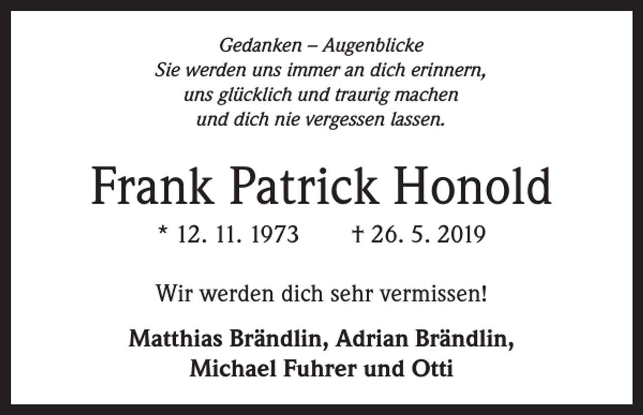 <p>Gedanken – Augenblicke<br />Sie werden uns immer an dich erinnern,<br />uns glücklich und traurig machen<br />und dich nie vergessen lassen.</p><p>Frank Patrick Honold<br />* 12. 11. 1973 † 26. 5. 2019<br />Wir werden dich sehr vermissen!<br />Matthias Brändlin, Adrian Brändlin,<br />Michael Fuhrer und Otti</p>