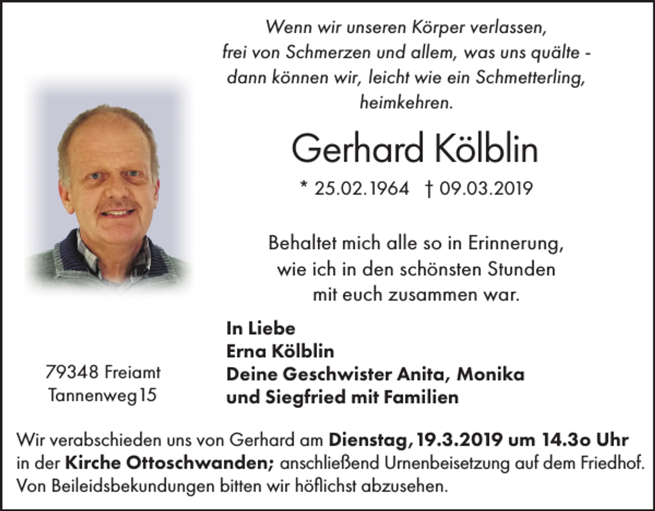 <p>Wenn wir unseren Körper verlassen,<br />frei von Schmerzen und allem, was uns quälte dann können wir, leicht wie ein Schmetterling,<br />heimkehren.</p><p>Gerhard Kölblin<br />* 25.02.1964 † 09.03.2019</p><p>Behaltet mich alle so in Erinnerung,<br />wie ich in den schönsten Stunden<br />mit euch zusammen war.</p><p>79348 Freiamt<br />Tannenweg15</p><p>In Liebe<br />Erna Kölblin<br />Deine Geschwister Anita, Monika<br />und Siegfried mit Familien</p><p>Wir verabschieden uns von Gerhard am Dienstag,19.3.2019 um 14.3o Uhr<br />in der Kirche Ottoschwanden; anschließend Urnenbeisetzung auf dem Friedhof.<br />Von Beileidsbekundungen bitten wir höflichst abzusehen.</p>