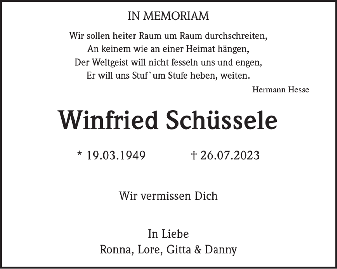 IN MEMORIAM
Wir sollen heiter Raum um Raum durchschreiten,
An keinem wie an einer Heimat hängen,
Der Weltgeist will nicht fesseln uns und engen,
Er will uns Stuf`um Stufe heben, weiten. Hermann Hesse
Winfried Schüssele
* 19.03.1949 † 26.07.2023
Wir vermissen Dich
In Liebe
Ronna, Lore, Gitta &amp; Danny