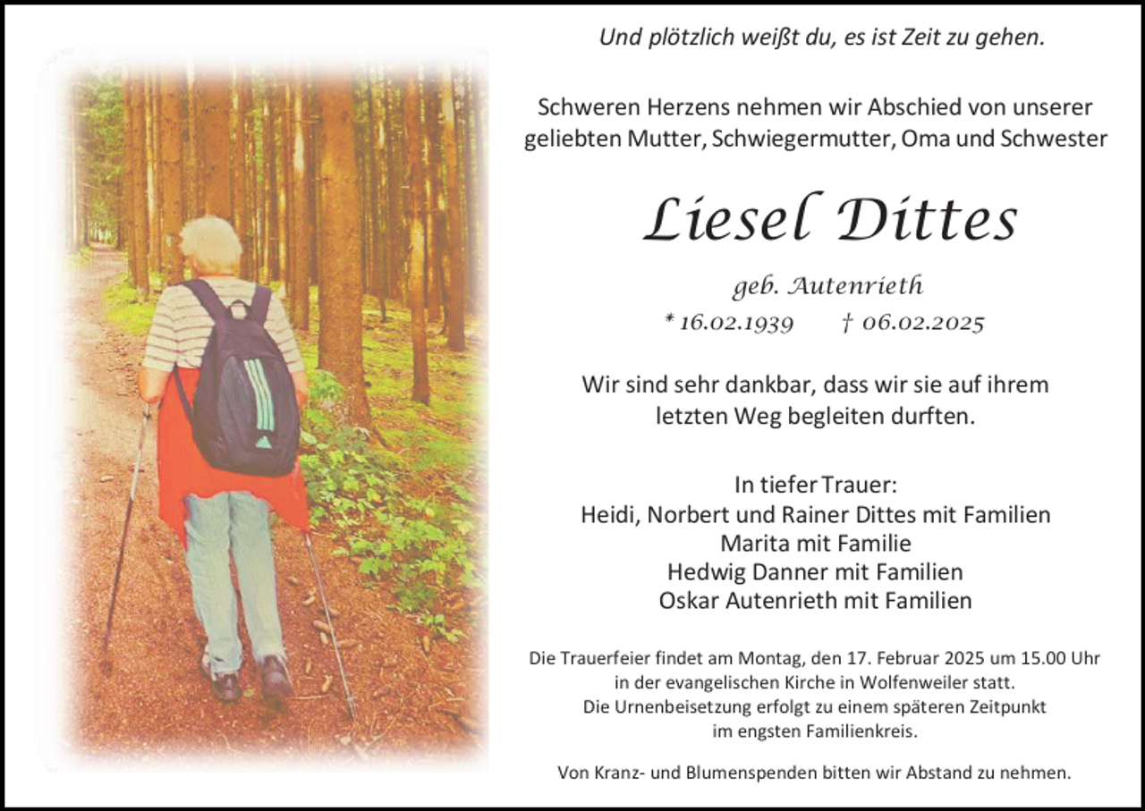 <p>Und plötzlich weißt du, es ist Zeit zu gehen.<br />Schweren Herzens nehmen wir Abschied von unserer<br />geliebten Mutter, Schwiegermutter, Oma und Schwester</p><p>Liesel Dittes<br />geb. Autenrieth<br />* 16.02.1939</p><p>† 06.02.2025</p><p>Wir sind sehr dankbar, dass wir sie auf ihrem<br />letzten Weg begleiten durften.<br />In tiefer Trauer:<br />Heidi, Norbert und Rainer Dittes mit Familien<br />Marita mit Familie<br />Hedwig Danner mit Familien<br />Oskar Autenrieth mit Familien<br />Die Trauerfeier findet am Montag, den 17. Februar 2025 um 15.00 Uhr<br />in der evangelischen Kirche in Wolfenweiler statt.<br />Die Urnenbeisetzung erfolgt zu einem späteren Zeitpunkt<br />im engsten Familienkreis.<br />Von Kranz- und Blumenspenden bitten wir Abstand zu nehmen.</p>