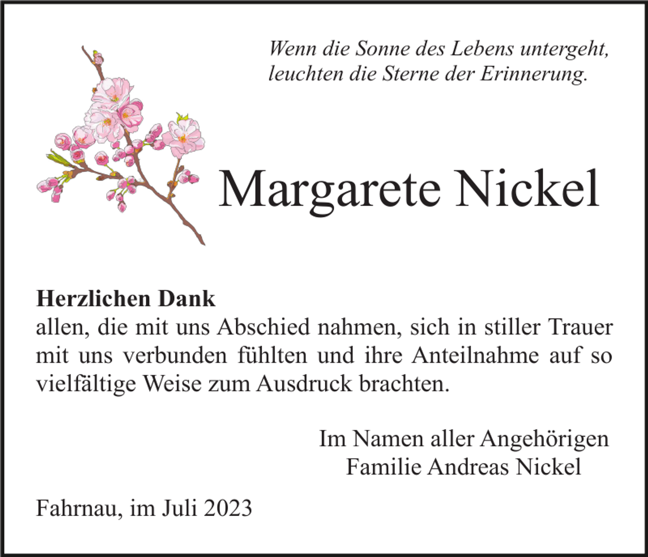 <p>Wenn die Sonne des Lebens untergeht,<br />leuchten die Sterne der Erinnerung.</p><p>Margarete Nickel<br />Herzlichen Dank<br />allen, die mit uns Abschied nahmen, sich in stiller Trauer<br />mit uns verbunden fühlten und ihre Anteilnahme auf so<br />vielfältige Weise zum Ausdruck brachten.<br />Im Namen aller Angehörigen<br />Familie Andreas Nickel<br />Fahrnau, im Juli 2023</p>