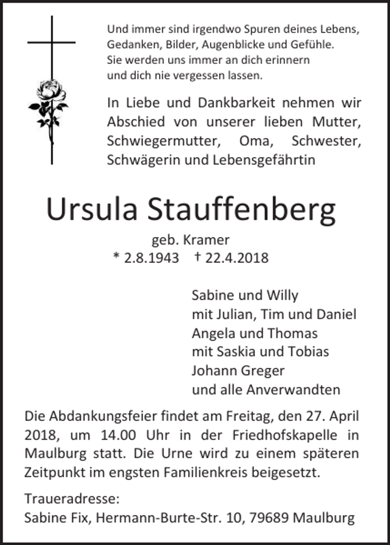 <p>Und immer sind irgendwo Spuren deines Lebens,<br />Gedanken, Bilder, Augenblicke und Gefühle.<br />Sie werden uns immer an dich erinnern<br />und dich nie vergessen lassen.</p><p>In Liebe und Dankbarkeit nehmen wir<br />Abschied von unserer lieben Mutter,<br />Schwiegermutter, Oma, Schwester,<br />Schwägerin und Lebensgefährtin</p><p>Ursula Stauffenberg<br />geb. Kramer<br />* 2.8.1943 † 22.4.2018</p><p>Sabine und Willy<br />mit Julian, Tim und Daniel<br />Angela und Thomas<br />mit Saskia und Tobias<br />Johann Greger<br />und alle Anverwandten<br />Die Abdankungsfeier findet am Freitag, den 27. April<br />2018, um 14.00 Uhr in der Friedhofskapelle in<br />Maulburg statt. Die Urne wird zu einem späteren<br />Zeitpunkt im engsten Familienkreis beigesetzt.<br />Traueradresse:<br />Sabine Fix, Hermann-Burte-Str. 10, 79689 Maulburg</p>