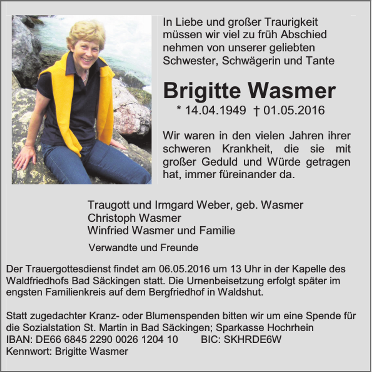 <p>In Liebe und großer Traurigkeit<br />müssen wir viel zu früh Abschied<br />nehmen von unserer geliebten<br />Schwester, Schwägerin und Tante</p><p>Brigitte Wasmer<br />* 14.04.1949 † 01.05.2016</p><p>Wir waren in den vielen Jahren ihrer<br />schweren Krankheit, die sie mit<br />großer Geduld und Würde getragen<br />hat, immer füreinander da.<br />Traugott und Irmgard Weber, geb. Wasmer<br />Christoph Wasmer<br />Winfried Wasmer und Familie<br />Verwandte und Freunde<br />Der Trauergottesdienst findet am 06.05.2016 um 13 Uhr in der Kapelle des<br />Waldfriedhofs Bad Säckingen statt. Die Urnenbeisetzung erfolgt später im<br />engsten Familienkreis auf dem Bergfriedhof in Waldshut.<br />Statt zugedachter Kranz- oder Blumenspenden bitten wir um eine Spende für<br />die Sozialstation St. Martin in Bad Säckingen; Sparkasse Hochrhein<br />IBAN: DE6845 229026 1204 10<br />BIC: SKHRDE6W<br />Kennwort: Brigitte Wasmer</p>