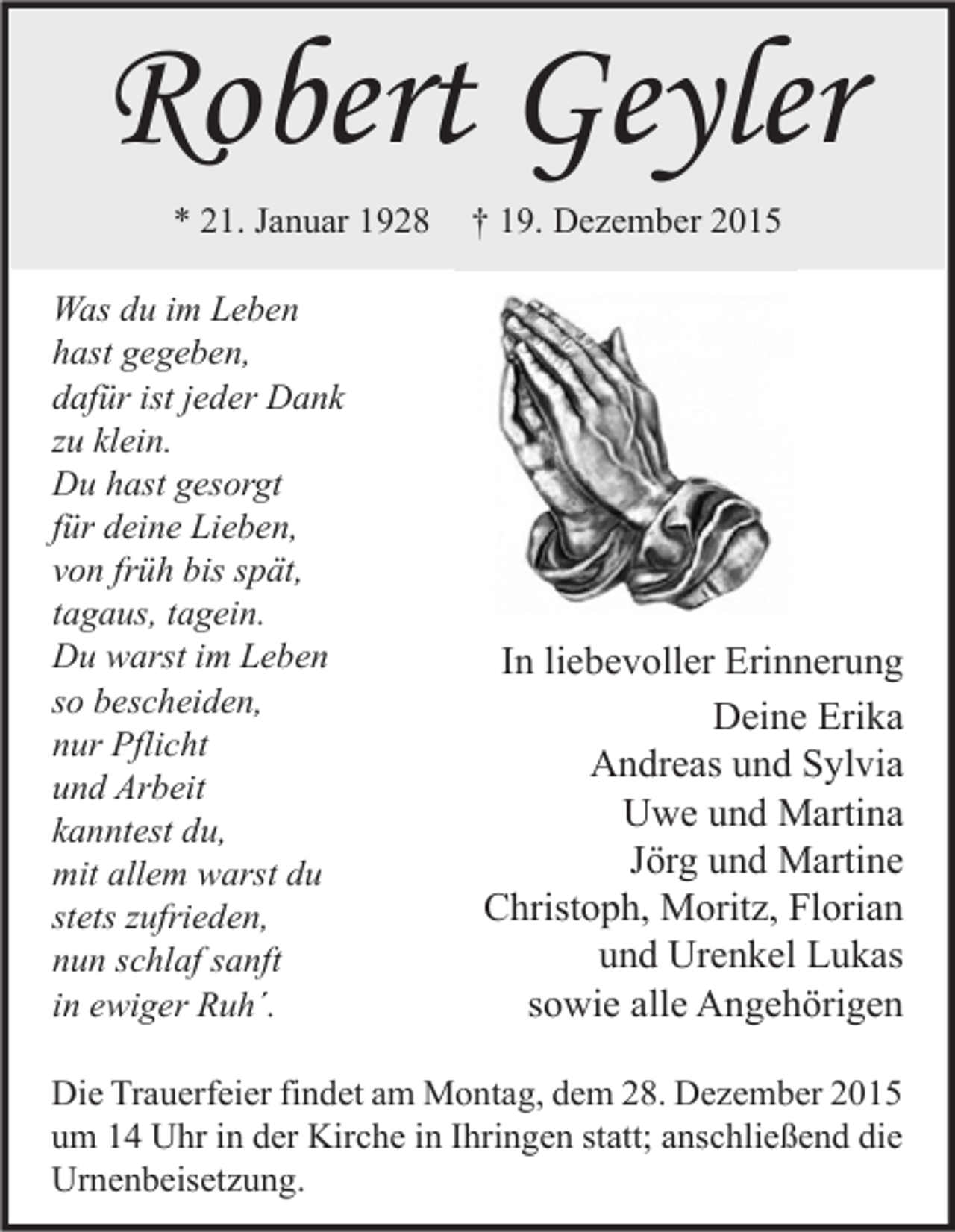 <p>Robert Geyler<br />* 21. Januar 1928<br />Was du im Leben<br />hast gegeben,<br />dafür ist jeder Dank<br />zu klein.<br />Du hast gesorgt<br />für deine Lieben,<br />von früh bis spät,<br />tagaus, tagein.<br />Du warst im Leben<br />so bescheiden,<br />nur Pflicht<br />und Arbeit<br />kanntest du,<br />mit allem warst du<br />stets zufrieden,<br />nun schlaf sanft<br />in ewiger Ruh´.</p><p>† 19. Dezember 2015</p><p>In liebevoller Erinnerung<br />Deine Erika<br />Andreas und Sylvia<br />Uwe und Martina<br />Jörg und Martine<br />Christoph, Moritz, Florian<br />und Urenkel Lukas<br />sowie alle Angehörigen</p><p>Die Trauerfeier findet am Montag, dem 28. Dezember 2015<br />um 14 Uhr in der Kirche in Ihringen statt; anschließend die<br />Urnenbeisetzung.</p>
