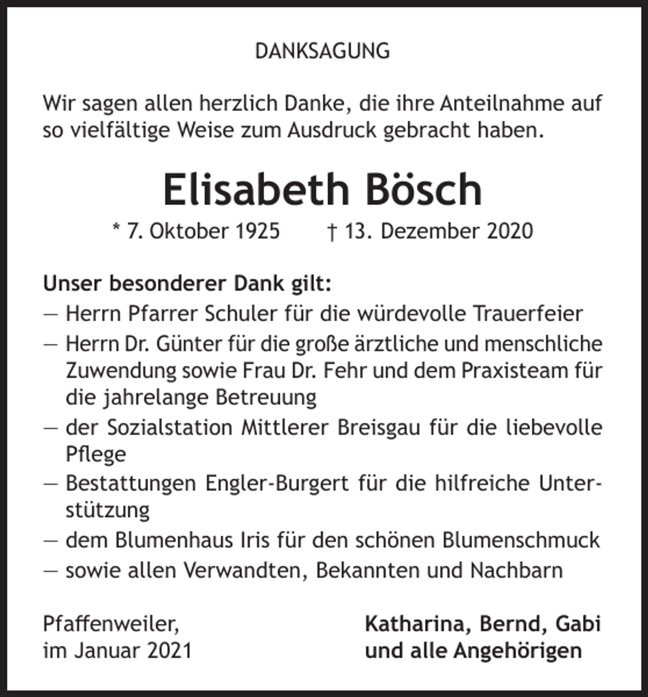 <p>DANKSAGUNG<br />Wir sagen allen herzlich Danke, die ihre Anteilnahme auf<br />so vielfältige Weise zum Ausdruck gebracht haben.</p><p>Elisabeth Bösch</p><p>* 7. Oktober 1925</p><p>† 13. Dezember 2020</p><p>Unser besonderer Dank gilt:<br />— Herrn Pfarrer Schuler für die würdevolle Trauerfeier<br />— Herrn Dr. Günter für die große ärztliche und menschliche<br />Zuwendung sowie Frau Dr. Fehr und dem Praxisteam für<br />die jahrelange Betreuung<br />— der Sozialstation Mittlerer Breisgau für die liebevolle<br />Pflege<br />— Bestattungen Engler-Burgert für die hilfreiche Unterstützung<br />— dem Blumenhaus Iris für den schönen Blumenschmuck<br />— sowie allen Verwandten, Bekannten und Nachbarn<br />Pfaffenweiler,<br />im Januar 2021</p><p>Katharina, Bernd, Gabi<br />und alle Angehörigen</p>