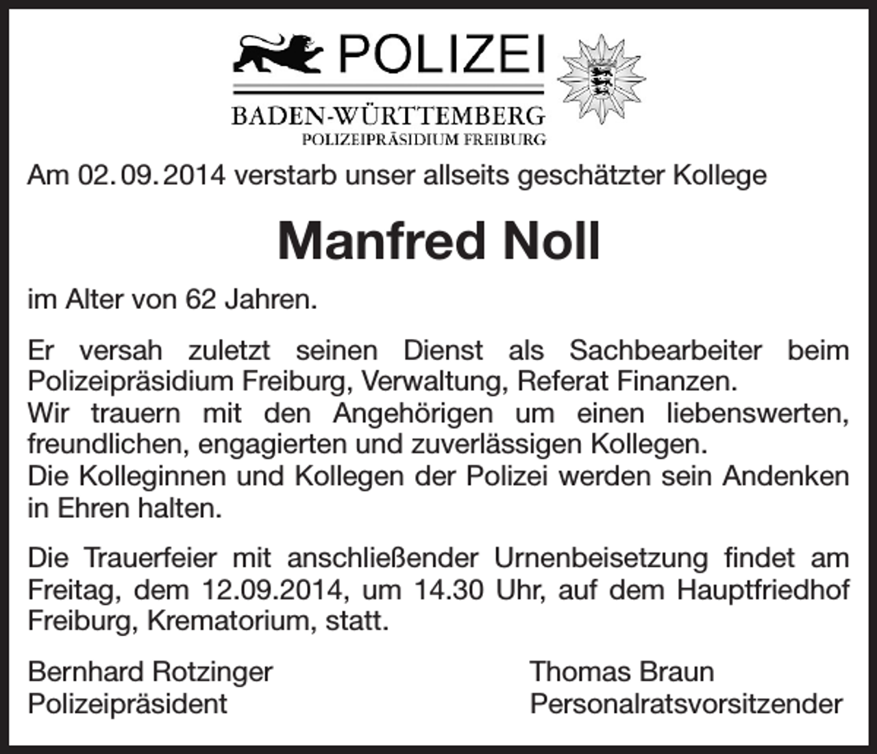 <p>Am 02. 09. 2014 verstarb unser allseits geschätzter Kollege</p><p>Manfred Noll<br />im Alter von 62 Jahren.<br />Er versah zuletzt seinen Dienst als Sachbearbeiter beim<br />Polizeipräsidium Freiburg, Verwaltung, Referat Finanzen.<br />Wir trauern mit den Angehörigen um einen liebenswerten,<br />freundlichen, engagierten und zuverlässigen Kollegen.<br />Die Kolleginnen und Kollegen der Polizei werden sein Andenken<br />in Ehren halten.<br />Die Trauerfeier mit anschließender Urnenbeisetzung findet am<br />Freitag, dem 12.09.2014, um 14.30 Uhr, auf dem Hauptfriedhof<br />Freiburg, Krematorium, statt.<br />Bernhard Rotzinger<br />Polizeipräsident</p><p>Thomas Braun<br />Personalratsvorsitzender</p>