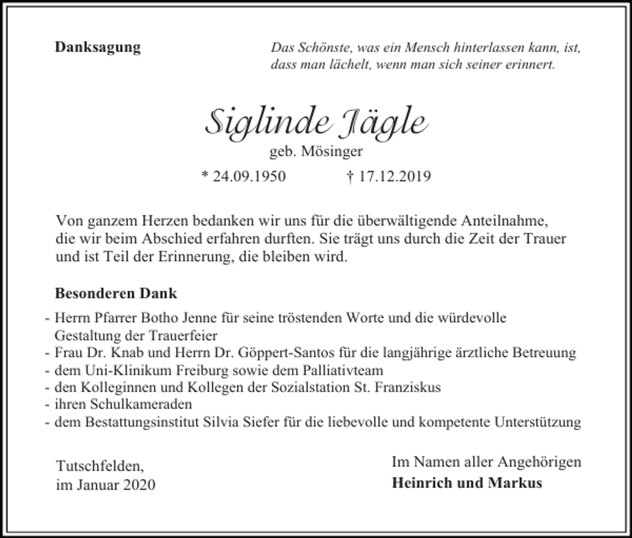 <p>Danksagung</p><p>Das Schönste, was ein Mensch hinterlassen kann, ist,<br />dass man lächelt, wenn man sich seiner erinnert.</p><p>Siglinde Jägle<br />geb. Mösinger<br />* 24.09.1950</p><p>† 17.12.2019</p><p>Von ganzem Herzen bedanken wir uns für die überwältigende Anteilnahme,<br />die wir beim Abschied erfahren durften. Sie trägt uns durch die Zeit der Trauer<br />und ist Teil der Erinnerung, die bleiben wird.<br />Besonderen Dank<br />- Herrn Pfarrer Botho Jenne für seine tröstenden Worte und die würdevolle<br />Gestaltung der Trauerfeier<br />- Frau Dr. Knab und Herrn Dr. Göppert-Santos für die langjährige ärztliche Betreuung<br />- dem Uni-Klinikum Freiburg sowie dem Palliativteam<br />- den Kolleginnen und Kollegen der Sozialstation St. Franziskus<br />- ihren Schulkameraden<br />- dem Bestattungsinstitut Silvia Siefer für die liebevolle und kompetente Unterstützung</p><p>Tutschfelden,<br />im Januar 2020</p><p>Im Namen aller Angehörigen<br />Heinrich und Markus</p>