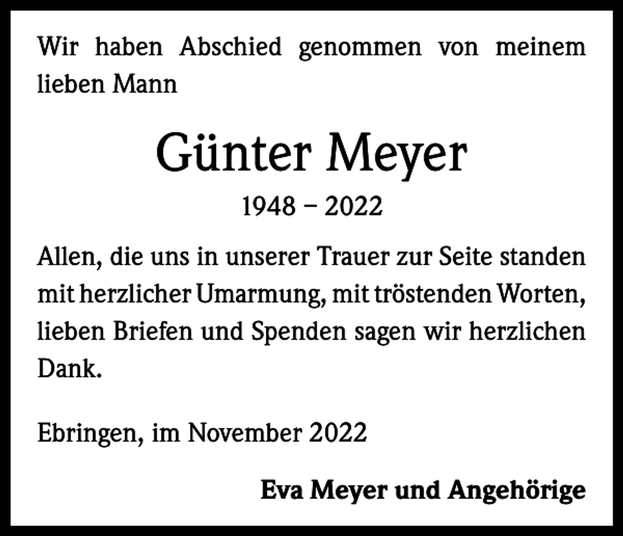 <p>Wir haben Abschied genommen von meinem<br />lieben Mann</p><p>Günter Meyer<br />1948 – 2022<br />Allen, die uns in unserer Trauer zur Seite standen<br />mit herzlicher Umarmung, mit tröstenden ­Worten,<br />lieben Briefen und Spenden sagen wir herzlichen<br />Dank.<br />Ebringen, im November 2022</p><p>Eva Meyer und Angehörige</p>