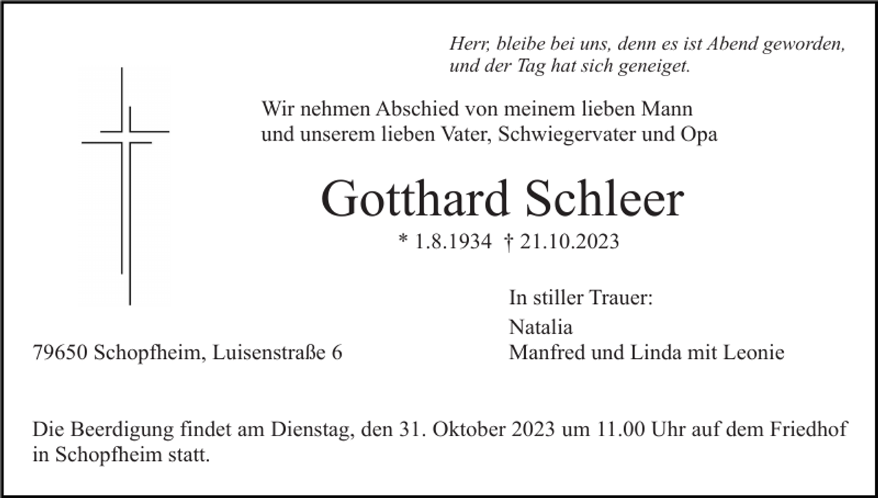 <p>Herr, bleibe bei uns, denn es ist Abend geworden,<br />und der Tag hat sich geneiget.</p><p>Wir nehmen Abschied von meinem lieben Mann<br />und unserem lieben Vater, Schwiegervater und Opa</p><p>Gotthard Schleer<br />* 1.8.1934 † 21.10.2023</p><p>79650 Schopfheim, Luisenstraße 6</p><p>In stiller Trauer:<br />Natalia<br />Manfred und Linda mit Leonie</p><p>Die Beerdigung findet am Dienstag, den 31. Oktober 2023 um 11.00 Uhr auf dem Friedhof<br />in Schopfheim statt.</p>