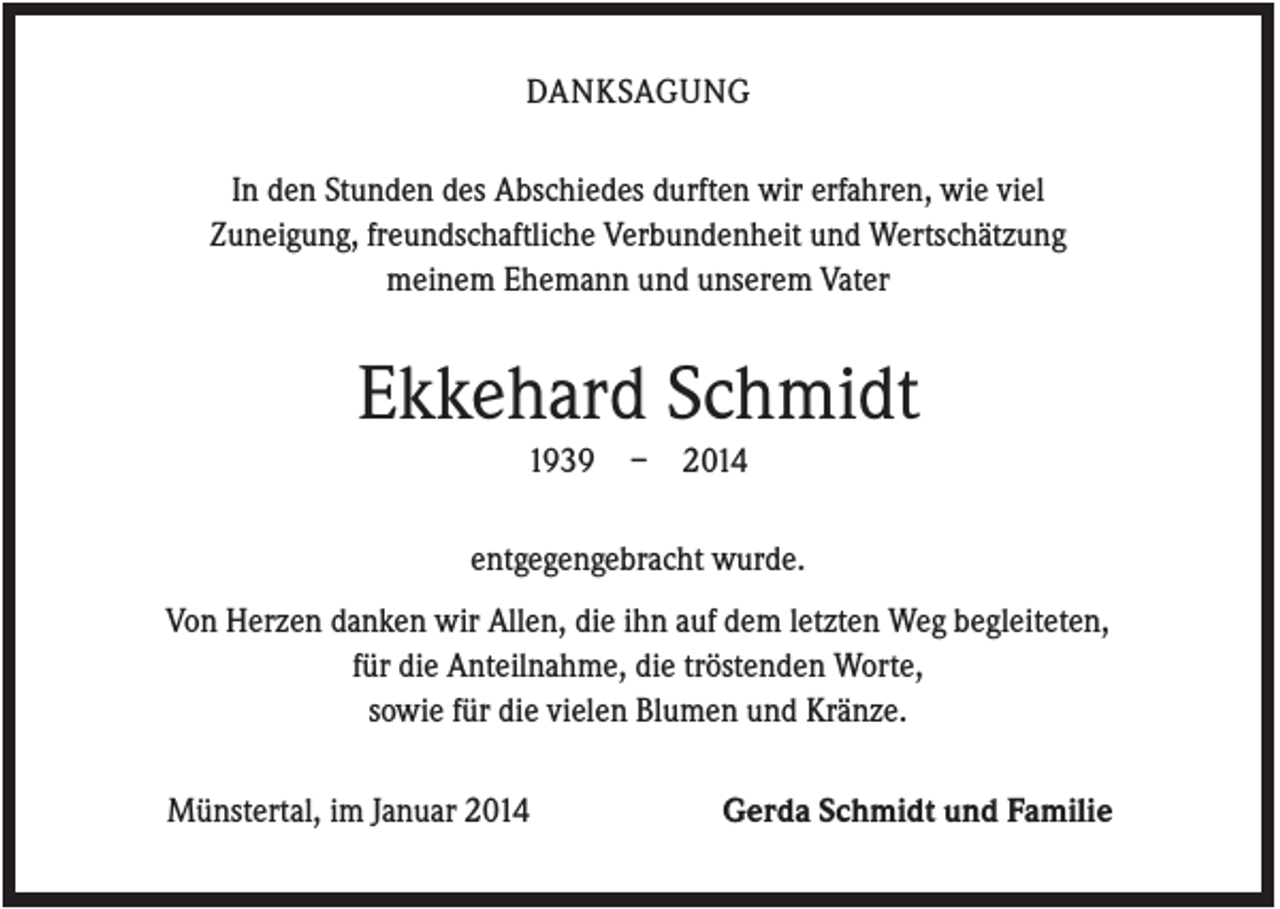 <p>DANKSAGUNG<br />In den Stunden des Abschiedes durften wir erfahren, wie viel<br />Zuneigung, freundschaftliche Verbundenheit und Wertschätzung<br />meinem Ehemann und unserem Vater</p><p>Ekkehard Schmidt<br />1939</p><p>–</p><p>2014</p><p>entgegengebracht wurde.<br />Von Herzen danken wir Allen, die ihn auf dem letzten Weg begleiteten,<br />für die Anteilnahme, die tröstenden Worte,<br />sowie für die vielen Blumen und Kränze.<br />Münstertal, im Januar 2014</p><p>Gerda Schmidt und Familie</p>