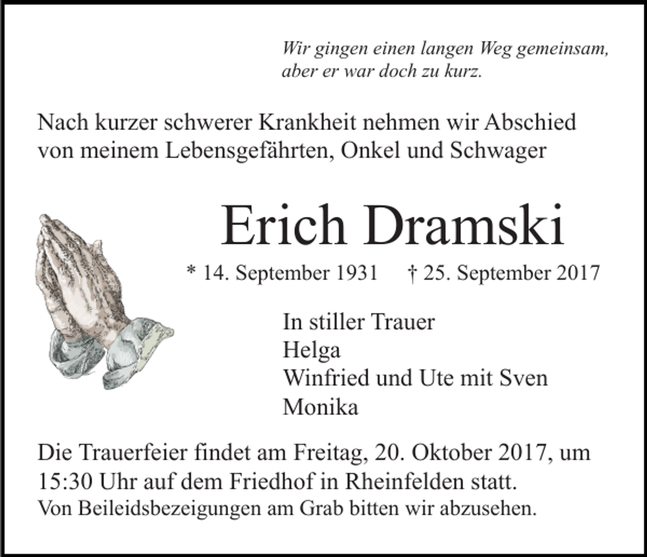 <p>Wir<br />n g e n eieinen<br />n e n l alangen<br />n g e n We<br />g g gemeinsam,<br />e m ei ns a m,<br />Wirgigingen<br />Weg<br />aaber<br />b er er<br />w ar ddoch<br />o c h zzu<br />u kkurz.<br />urz .<br />er war</p><p>NNach<br />a c h kkurzer<br />ur z er s schwerer<br />c h w er er Kr<br />a n k h eit nehmen<br />n e h m e n wir<br />wir Abschied<br />A bs c hi e d<br />Krankheit<br />vvon<br />o n meinem<br />m ei n e m Lebensgefährten,<br />L e b e ns g ef ä h rt e n, Onkel<br />O n k el und<br />u n d Schwager<br />S c h w a g er</p><p>Eri<br />c h Dramski<br />Dr a ms ki<br />Erich</p><p>** 114.<br />4. September<br />S e pt e m b er 11</p><p>†† 225.<br />5. September<br />S e pt e m b er 22</p><p>IInn stiller<br />still er Trauer<br />Tr a u er<br />HHelga<br />el g a<br />Wi<br />Winfried<br />nfri e d u und<br />n d UtUte<br />e mit<br />mitS Sven<br />ve n<br />MMonika<br />o ni k a<br />Di e TrTrauerfeier<br />Die<br />a u erf ei er fifindet<br />n d et aam<br />m Freitag,<br />Fr eit a g, 20.<br />2 0. Oktober<br />O kt o b er 2017,<br />2 0 17, uum<br />m<br />15:30<br />1 5: 3 0 Uhr<br />U hr aauf<br />uf ddem<br />e m Friedhof<br />Fri e d h of iin<br />n Rheinfelden<br />R h ei nf el d e n ststatt.<br />att.<br />Von<br />Vo<br />n BBeileidsbezeigungen<br />eil ei ds b e z ei g u n g e n am<br />a m Grab<br />Gr a b bitten<br />bitt e n wir<br />wir abzusehen.<br />a b z use h e n.</p>