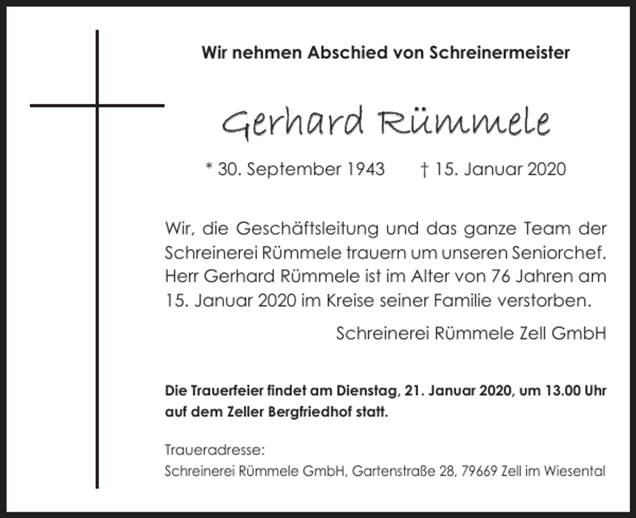 <p>Wir nehmen Abschied von Schreinermeister</p><p>Gerhard Rümmele<br />* 30. September 1943 † 15. Januar 2020<br />Wir, die Geschäftsleitung und das ganze Team der<br />Schreinerei Rümmele trauern um unseren Seniorchef.<br />Herr Gerhard Rümmele ist im Alter von 76 Jahren am<br />15. Januar 2020 im Kreise seiner Familie verstorben.</p><p>Schreinerei Rümmele Zell GmbH</p><p>Die Trauerfeier findet am Dienstag, 21. Januar 2020, um 13.00 Uhr<br />auf dem Zeller Bergfriedhof statt.<br />Traueradresse:<br />Schreinerei Rümmele GmbH, Gartenstraße 28, 79669 Zell im Wiesental</p>