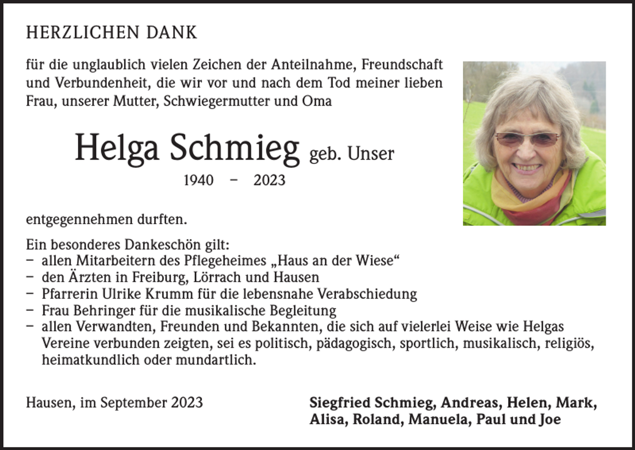 <p>HERZLICHEN DANK<br />für die unglaublich vielen Zeichen der Anteilnahme, Freundschaft<br />und Verbundenheit, die wir vor und nach dem Tod meiner lieben<br />Frau, unserer Mutter, Schwiegermutter und Oma</p><p>Helga Schmieg geb. Unser<br />1940 – 2023<br />entgegennehmen durften.<br />Ein besonderes Dankeschön gilt:<br />– allen Mitarbeitern des Pflegeheimes „Haus an der Wiese“<br />– den Ärzten in Freiburg, Lörrach und Hausen<br />– Pfarrerin Ulrike Krumm für die lebensnahe Verabschiedung<br />– Frau Behringer für die musikalische Begleitung<br />– allen Verwandten, Freunden und Bekannten, die sich auf vielerlei Weise wie Helgas<br />Vereine verbunden zeigten, sei es politisch, pädagogisch, sportlich, musikalisch, religiös,<br />heimatkundlich oder mundartlich.<br />Hausen, im September 2023 Siegfried Schmieg, Andreas, Helen, Mark,<br />Alisa, Roland, Manuela, Paul und Joe</p>