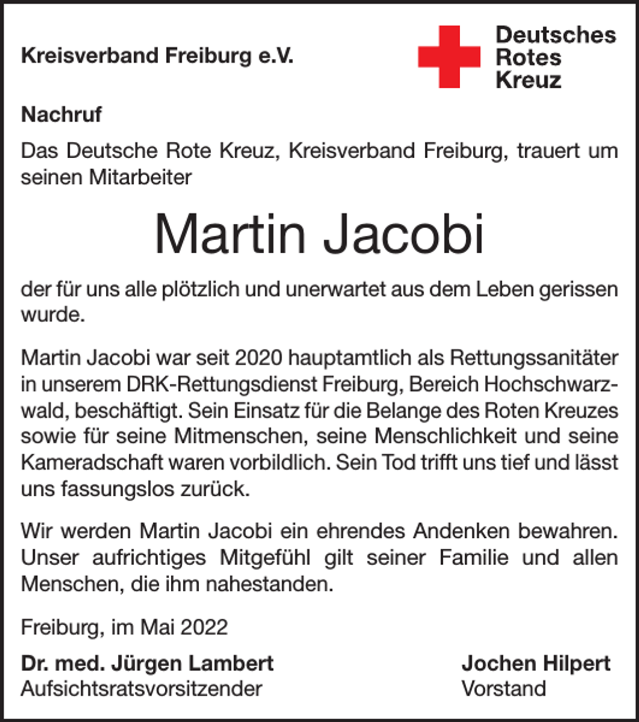 <p>Kreisverband Freiburg e.V.<br />Nachruf<br />Das Deutsche Rote Kreuz, Kreisverband Freiburg, trauert um<br />seinen Mitarbeiter</p><p>Martin Jacobi<br />der für uns alle plötzlich und unerwartet aus dem Leben g<br />­ erissen<br />wurde.<br />Martin Jacobi war seit 2020 hauptamtlich als Rettungssanitäter<br />in unserem DRK-Rettungsdienst Freiburg, Bereich Hochschwarzwald, beschäftigt. Sein Einsatz für die Belange des Roten Kreuzes<br />sowie für seine Mitmenschen, seine Menschlichkeit und seine<br />Kameradschaft waren vorbildlich. Sein Tod trifft uns tief und lässt<br />uns fassungslos zurück.<br />Wir werden Martin Jacobi ein ehrendes Andenken bewahren.<br />Unser aufrichtiges Mitgefühl gilt seiner Familie und allen<br />Menschen, die ihm nahestanden.<br />Freiburg, im Mai 2022<br />Dr. med. Jürgen Lambert<br />Jochen Hilpert<br />Aufsichtsratsvorsitzender Vorstand</p>