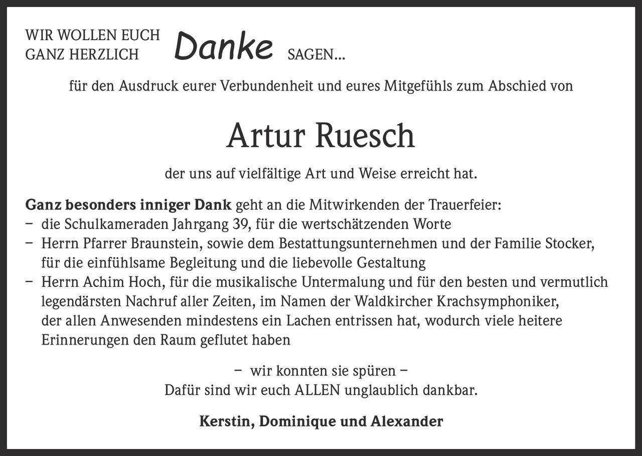 <p>WIR WOLLEN EUCH GANZ HERZLICH SAGEN... <strong>Danke</strong></p><p>für den Ausdruck eurer Verbundenheit und eures Mitgefühls zum Abschied von</p><p><strong>Artur Ruesch</strong></p><p>der uns auf vielfältige Art und Weise erreicht hat.</p><p><strong>Ganz besonders inniger Dank</strong> geht an die Mitwirkenden der Trauerfeier:<br>– die Schulkameraden Jahrgang 39, für die wertschätzenden Worte<br>– Herrn Pfarrer Braunstein, sowie dem Bestattungsunternehmen und der Familie Stocker, für die einfühlsame Begleitung und die liebevolle Gestaltung<br>– Herrn Achim Hoch, für die musikalische Untermalung und für den besten und vermutlich legendärsten Nachruf aller Zeiten, im Namen der Waldkircher Krachsymphoniker, der allen Anwesenden mindestens ein Lachen entrissen hat, wodurch viele heitere Erinnerungen den Raum geflutet haben</p><p>– wir konnten sie spüren –<br>Dafür sind wir euch ALLEN unglaublich dankbar.</p><p><strong>Kerstin, Dominique und Alexander</strong></p>