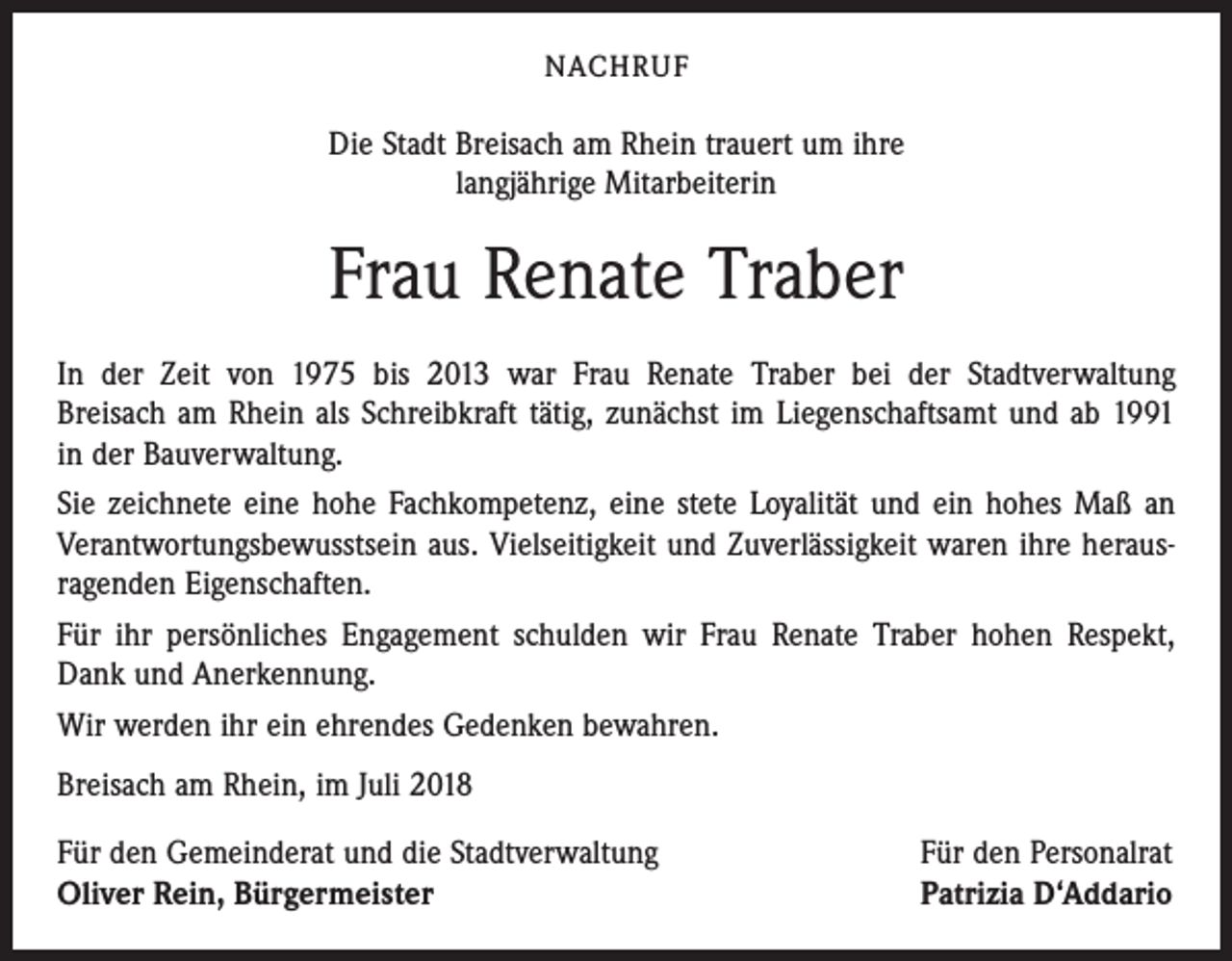 <p>NACHRUF</p><p>Die Stadt Breisach am Rhein trauert um ihre<br />langjährige Mitarbeiterin</p><p>Frau Renate Traber<br />In der Zeit von 1975 bis 2013 war Frau Renate Traber bei der Stadtverwaltung<br />Breisach am Rhein als Schreibkraft tätig, zunächst im Liegenschaftsamt und ab 1991<br />in der Bauverwaltung.<br />Sie zeichnete eine hohe Fachkompetenz, eine stete Loyalität und ein hohes Maß an<br />Verantwortungsbewusstsein aus. Vielseitigkeit und Zuverlässigkeit waren ihre heraus­<br />ragenden Eigenschaften.<br />Für ihr persönliches Engagement schulden wir Frau Renate Traber hohen Respekt,<br />Dank und Anerkennung.<br />Wir werden ihr ein ehrendes Gedenken bewahren.<br />Breisach am Rhein, im Juli 2018<br />Für den Gemeinderat und die Stadtverwaltung<br />Oliver Rein, Bürgermeister</p><p>Für den Personalrat<br />Patrizia D‘Addario</p>