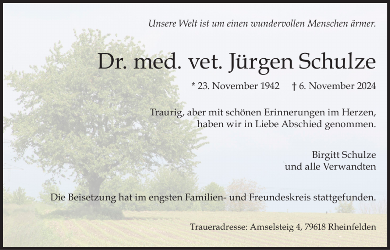 <p>Unsere Welt ist um einen wundervollen Menschen ärmer.</p><p>Dr. med. vet. Jürgen Schulze<br />* 23. November 1942</p><p>† 6. November 2024</p><p>Traurig, aber mit schönen Erinnerungen im Herzen,<br />haben wir in Liebe Abschied genommen.<br />Birgitt Schulze<br />und alle Verwandten<br />Die Beisetzung hat im engsten Familien- und Freundeskreis stattgefunden.<br />Traueradresse: Amselsteig 4, 79618 Rheinfelden</p>
