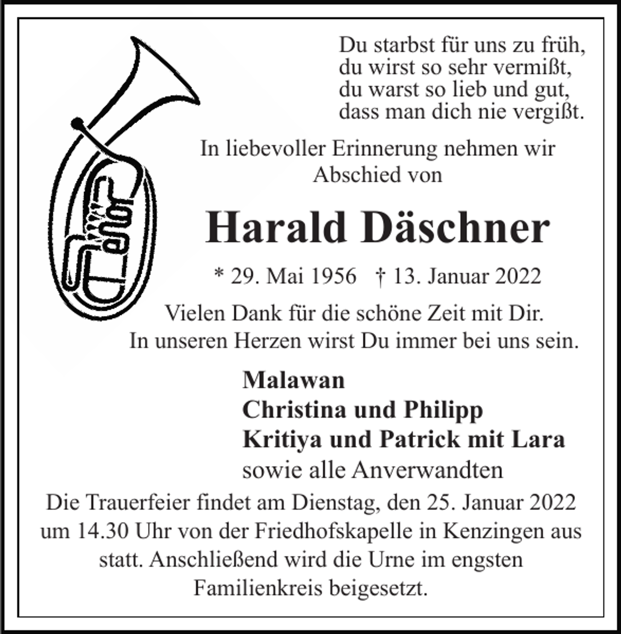<p>Du starbst für uns zu früh,<br />du wirst so sehr vermißt,<br />du warst so lieb und gut,<br />dass man dich nie vergißt.<br />In liebevoller Erinnerung nehmen wir<br />Abschied von</p><p>Harald Däschner<br />* 29. Mai 1956 † 13. Januar 2022<br />Vielen Dank für die schöne Zeit mit Dir.<br />In unseren Herzen wirst Du immer bei uns sein.</p><p>Malawan<br />Christina und Philipp<br />Kritiya und Patrick mit Lara<br />sowie alle Anverwandten<br />Die Trauerfeier findet am Dienstag, den 25. Januar 2022<br />um 14.30 Uhr von der Friedhofskapelle in Kenzingen aus<br />statt. Anschließend wird die Urne im engsten<br />Familienkreis beigesetzt.</p>