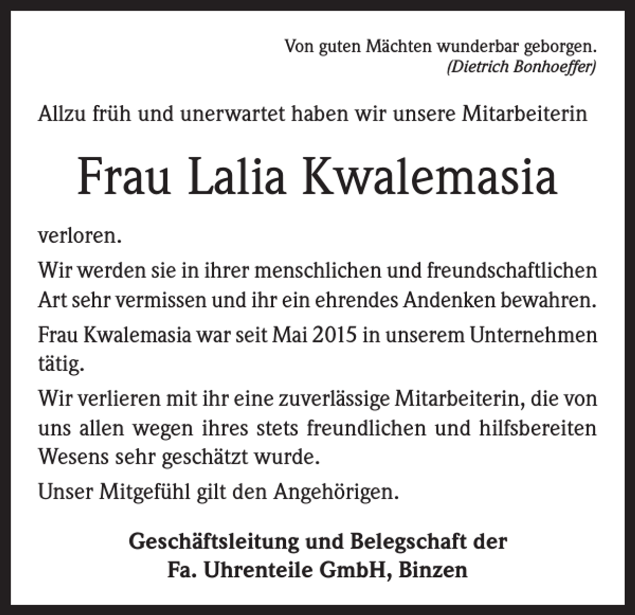<p>Von guten Mächten wunderbar geborgen.</p><p>(Dietrich Bonhoeffer)</p><p>Allzu früh und unerwartet haben wir unsere Mitarbeiterin</p><p>Frau Lalia Kwalemasia<br />verloren.<br />Wir werden sie in ihrer menschlichen und freundschaftlichen<br />Art sehr vermissen und ihr ein ehrendes Andenken bewahren.<br />Frau Kwalemasia war seit Mai 2015 in unserem Unternehmen<br />tätig.<br />Wir verlieren mit ihr eine zuverlässige Mitarbeiterin, die von<br />uns allen wegen ihres stets freundlichen und hilfsbereiten<br />Wesens sehr geschätzt wurde.<br />Unser Mitgefühl gilt den Angehörigen.<br />Geschäftsleitung und Belegschaft der<br />Fa. Uhrenteile GmbH, Binzen</p>