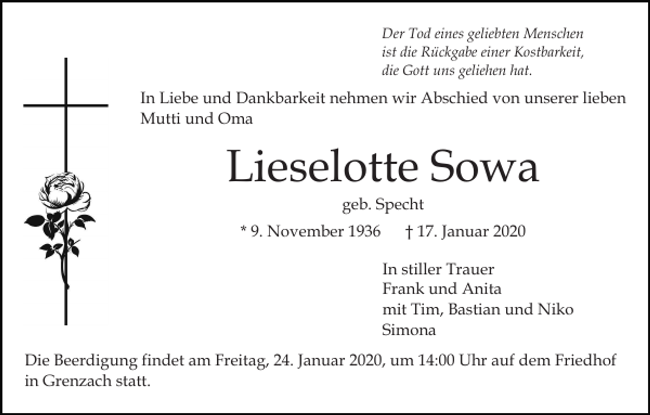 <p>Der Tod eines geliebten Menschen<br />ist die Rückgabe einer Kostbarkeit,<br />die Gott uns geliehen hat.</p><p>In Liebe und Dankbarkeit nehmen wir Abschied von unserer lieben<br />Mutti und Oma</p><p>Lieselotte Sowa<br />geb. Specht<br />* 9. November 1936</p><p>† 17. Januar 2020<br />In stiller Trauer<br />Frank und Anita<br />mit Tim, Bastian und Niko<br />Simona</p><p>Die Beerdigung findet am Freitag, 24. Januar 2020, um 14:00 Uhr auf dem Friedhof<br />in Grenzach statt.</p>