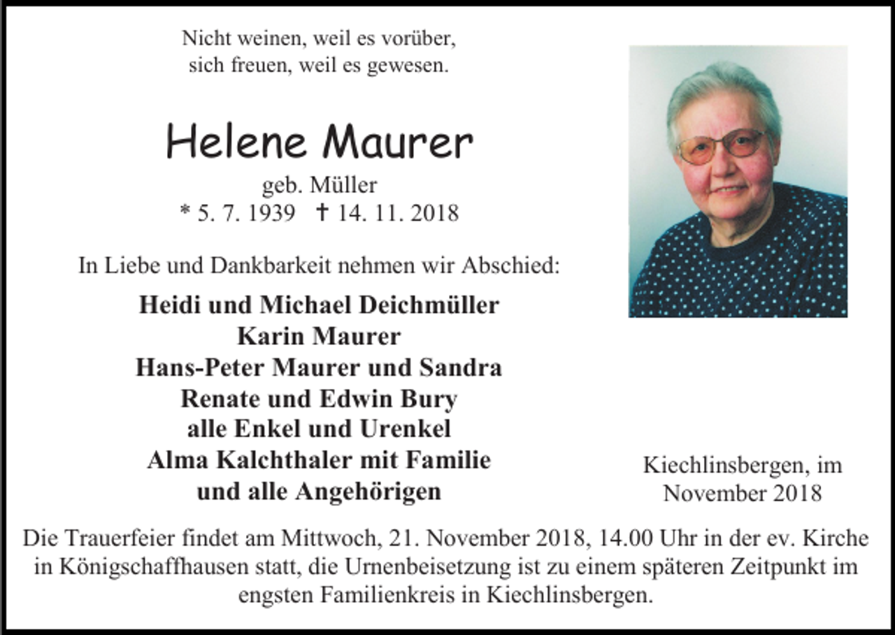 <p>Nicht weinen, weil es vorüber,<br />sich freuen, weil es gewesen.</p><p>Helene Maurer<br />geb. Müller<br />* 5. 7. 1939  14. 11. 2018<br />In Liebe und Dankbarkeit nehmen wir Abschied:</p><p>Heidi und Michael Deichmüller<br />Karin Maurer<br />Hans-Peter Maurer und Sandra<br />Renate und Edwin Bury<br />alle Enkel und Urenkel<br />Alma Kalchthaler mit Familie<br />und alle Angehörigen</p><p>Kiechlinsbergen, im<br />November 2018</p><p>Die Trauerfeier findet am Mittwoch, 21. November 2018, 14.00 Uhr in der ev. Kirche<br />in Königschaffhausen statt, die Urnenbeisetzung ist zu einem späteren Zeitpunkt im<br />engsten Familienkreis in Kiechlinsbergen.</p>