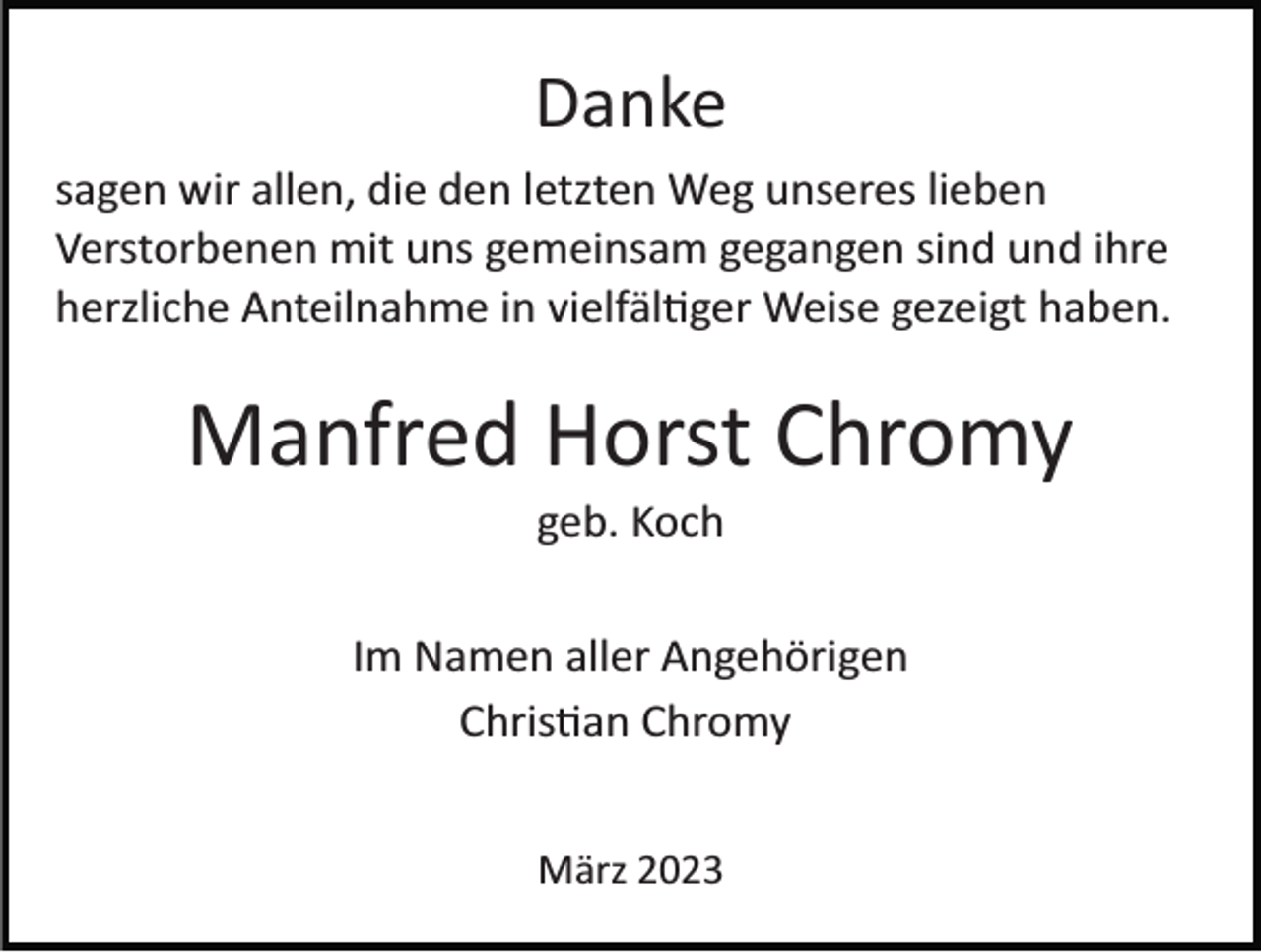 <p>Danke<br />sagen wir allen, die den letzten Weg unseres lieben<br />Verstorbenen mit uns gemeinsam gegangen sind und ihre<br />herzliche Anteilnahme in vielfältiger Weise gezeigt haben.</p><p>Manfred Horst Chromy<br />geb. Koch<br />Im Namen aller Angehörigen<br />Christian Chromy<br />März 2023</p>